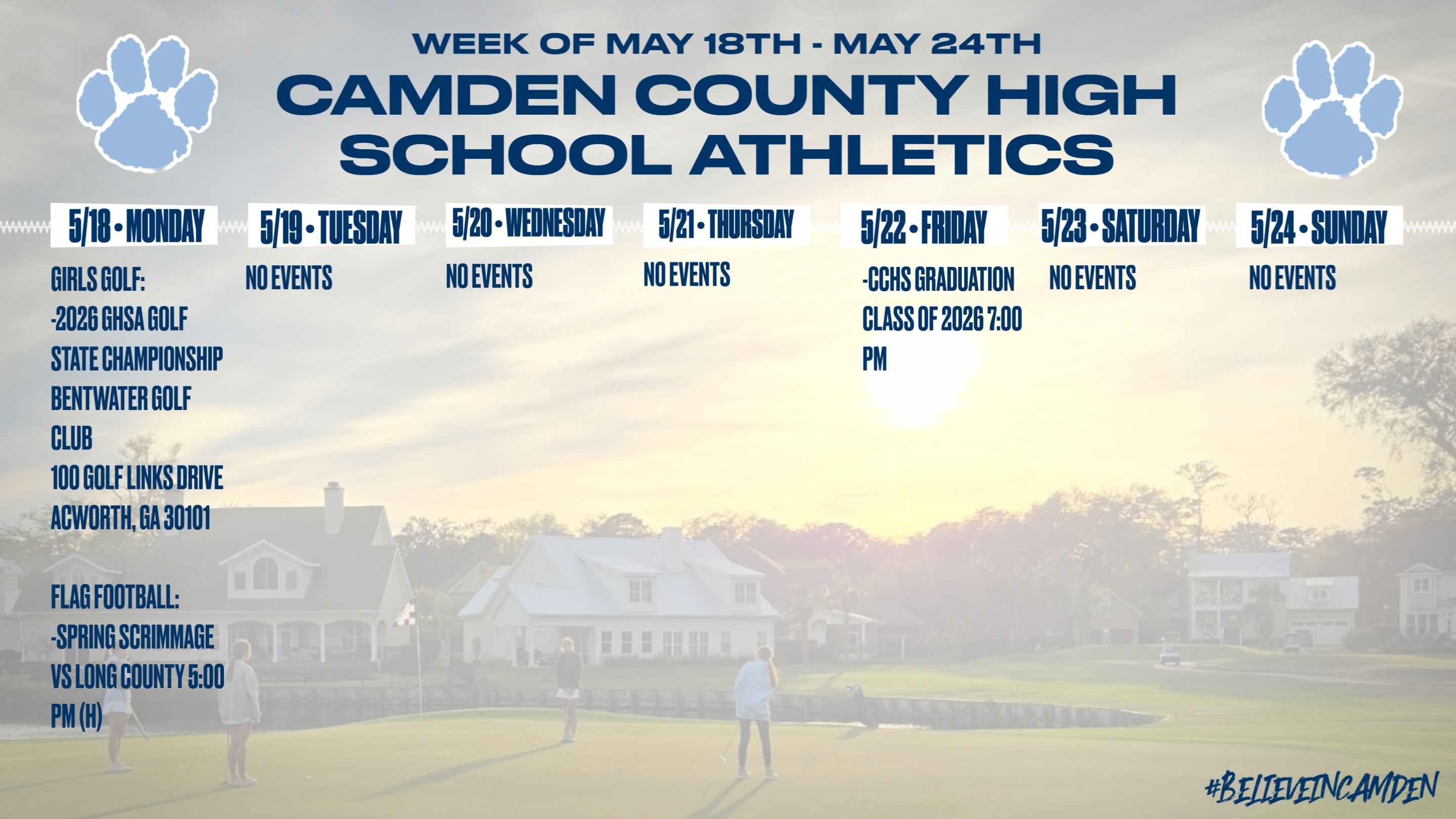 Camden County High School Athletics Calendar for the week of MAY 18th to MAY 24th: MONDAY, MAY 18th: Girls Golf: 2026 GHSA State Championship @ Bentwater Gold Club. 100 Golf Links Drive, Acworth, GA 30101. Flag Football: Spring Scrimmage vs. Long County, 5:00pm (H). TUESDAY, MAY 19th: No Events. WEDNESDAY, MAY 20th: No Events. THURSDAY, MAY 21st: No Events. FRIDAY, MAY 22nd: CCHS Graduation, Class of 2026 @ 7:00pm. SATURDAY, MAY 24th: No Events. SUNDAY, MAY 25th: No Events.