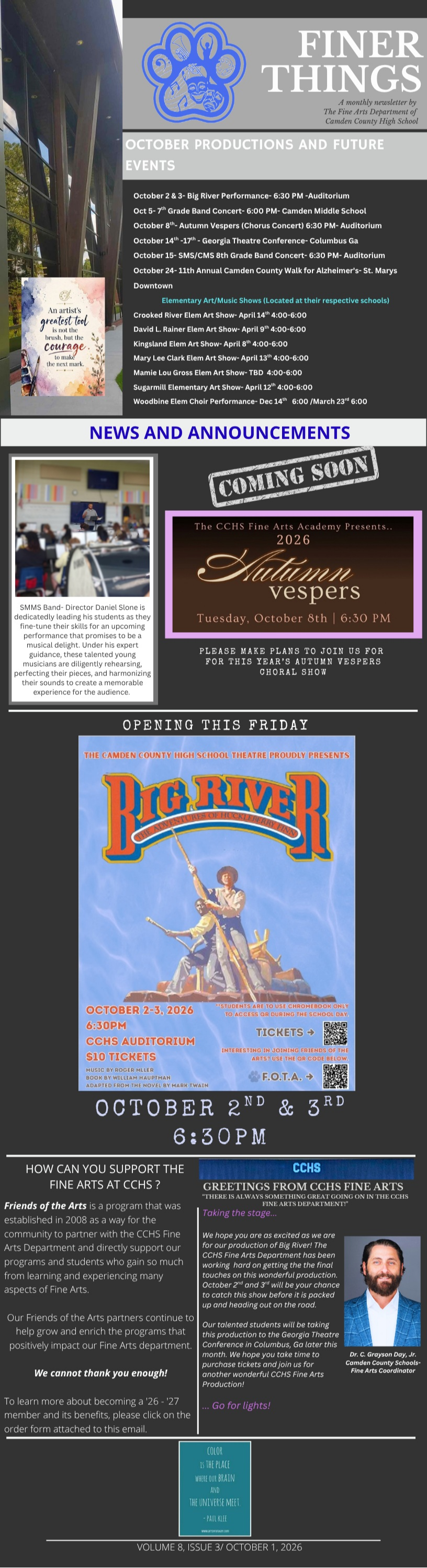 FINER THINGS A monthly newsletter by The Fine Arts Department of Camden County High School Volume 8, Issue 3 | October 1, 2026 OCTOBER PRODUCTIONS AND FUTURE EVENTS High School & District Events •	October 2 & 3: Big River Performance – 6:30 PM – Auditorium  •	October 5: 7th Grade Band Concert – 6:00 PM – Camden Middle School  •	October 8: Autumn Vespers (Chorus Concert) – 6:30 PM – Auditorium  •	October 14–17: Georgia Theatre Conference – Columbus, GA  •	October 15: SMS/CMS 8th Grade Band Concert – 6:30 PM – Auditorium  •	October 24: 13th Annual Camden County Walk for Alzheimer's – St. Marys Downtown  Elementary Art / Music Shows (Located at their respective schools) •	Crooked River Elem Art Show: April 14 – 4:00–6:00  •	David L. Rainer Elem Art Show: April 9 – 4:00–6:00  •	Kingsland Elem Art Show: April 8 – 4:00–6:00  •	Mary Lee Clark Elem Art Show: April 15 – 4:00–6:00  •	Mamie Lou Gross Elem Art Show: April 7 – 4:00–6:00  •	Sugarmill Elementary Art Show: April 13 – 4:00–6:00  •	Woodbine Elem Choir Performance: Dec 14 / March 22 @ 6:00  NEWS AND ANNOUNCEMENTS Coming Soon The CCHS Fine Arts Academy Presents: 2026 Autumn Vespers Tuesday, October 8th | 6:30 PM Please make plans to join us for this year's Autumn Vespers Choral Show. Director's Spotlight: Middle School Director Daniel Horne is dedicatedly leading his students as they fine-tune their skills for an upcoming performance that promises to be a musical delight. Under his expert guidance, these talented young musicians are diligently rehearsing, perfecting their pieces, and harmonizing their sounds to create a memorable experience for the audience.  OPENING THIS FRIDAY The Camden County High School Theatre Proudly Presents: BIG RIVER •	Dates: October 2nd & 3rd, 2026  •	Time: 6:30 PM  •	Location: CCHS Auditorium  •	Tickets: $10 Tickets (Scan QR codes in newsletter image for Tickets and F.O.T.A.)  SUPPORT & GREETINGS How Can You Support the Fine Arts at CCHS? Friends of the Arts is a program that was established in 2008 as a way for the community to partner with the CCHS Fine Arts Department and directly support our programs and students who gain so much from learning and experiencing many aspects of Fine Arts.  Our Friends of the Arts partners continue to help grow and enrich the programs that positively impact our Fine Arts department.  We cannot thank you enough! To learn more about becoming a '26–'27 member and its benefits, please click on the order form attached to this email.  Greetings from CCHS Fine Arts "There is always something grand going on in the CCHS Fine Arts Department!" Taking the Stage: We hope you are as excited as we are for our production of Big River! The CCHS Fine Arts Department has been working hard on putting the final touches on this wonderful production. October 2nd and 3rd will be your chance to catch this show before it is packed up and heading out on the road.  Our talented students will be taking this production to the Georgia Theatre Conference in Columbus, GA later this month. We hope you take time to purchase tickets and join us for another wonderful CCHS Fine Arts Production!  Go for lights! — Dr. C. Grayson Day, Jr. Camden County Schools Fine Arts Coordinator
