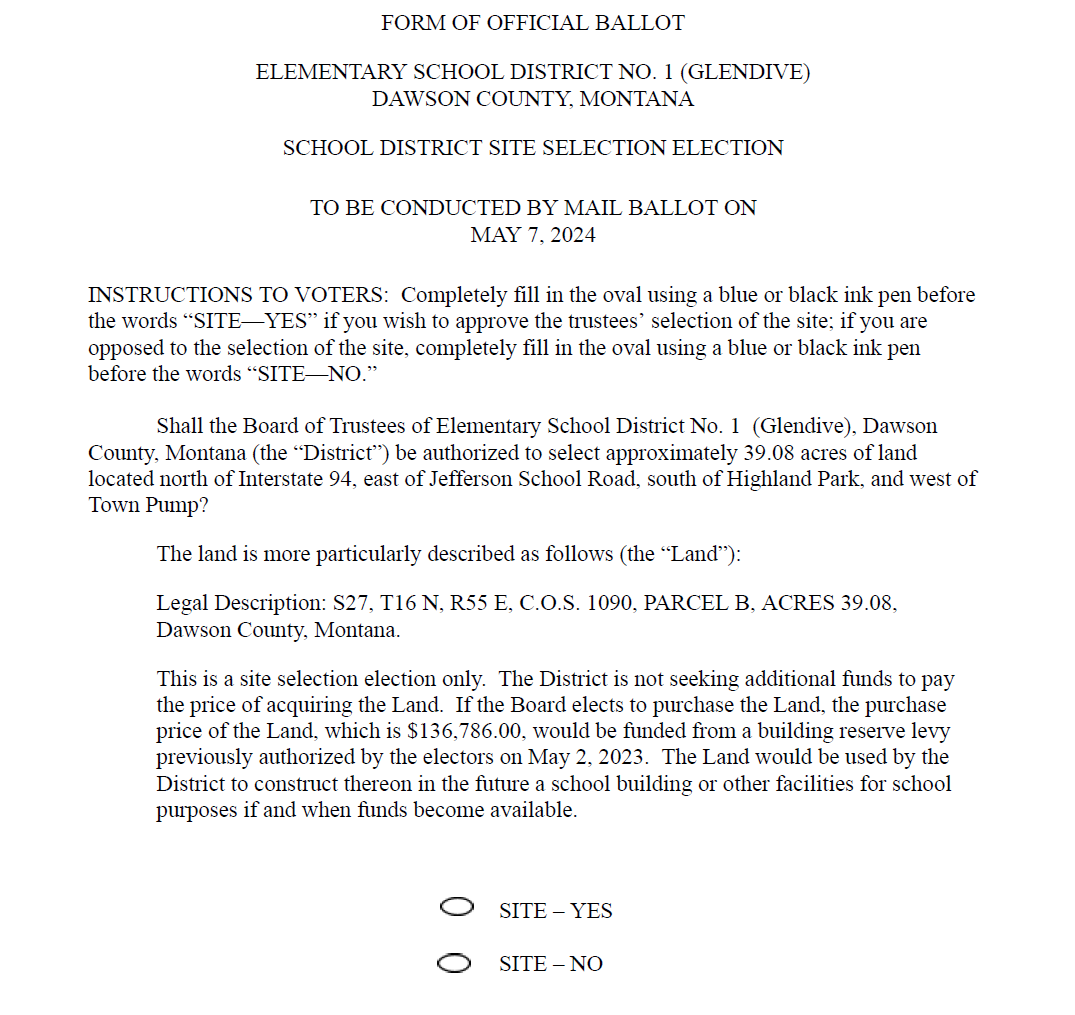 FORM OF OFFICIAL BALLOT ELEMENTARY SCHOOL DISTRICT NO. 1 (GLENDIVE) DAWSON COUNTY, MONTANA SCHOOL DISTRICT SITE SELECTION ELECTION TO BE CONDUCTED BY MAIL BALLOT ON MAY 7, 2024 INSTRUCTIONS TO VOTERS:  Completely fill in the oval using a blue or black ink pen before the words “SITE—YES” if you wish to approve the trustees’ selection of the site; if you are opposed to the selection of the site, completely fill in the oval using a blue or black ink pen before the words “SITE—NO.”     Shall the Board of Trustees of Elementary School District No. 1  (Glendive), Dawson County, Montana (the “District”) be authorized to select approximately 39.08 acres of land located north of Interstate 94, east of Jefferson School Road, south of Highland Park, and west of Town Pump? The land is more particularly described as follows (the “Land”): Legal Description: S27, T16 N, R55 E, C.O.S. 1090, PARCEL B, ACRES 39.08, Dawson County, Montana. This is a site selection election only.  The District is not seeking additional funds to pay the price of acquiring the Land.  If the Board elects to purchase the Land, the purchase price of the Land, which is $136,786.00, would be funded from a building reserve levy previously authorized by the electors on May 2, 2023.  The Land would be used by the District to construct thereon in the future a school building or other facilities for school purposes if and when funds become available.     		SITE – YES  		SITE – NO