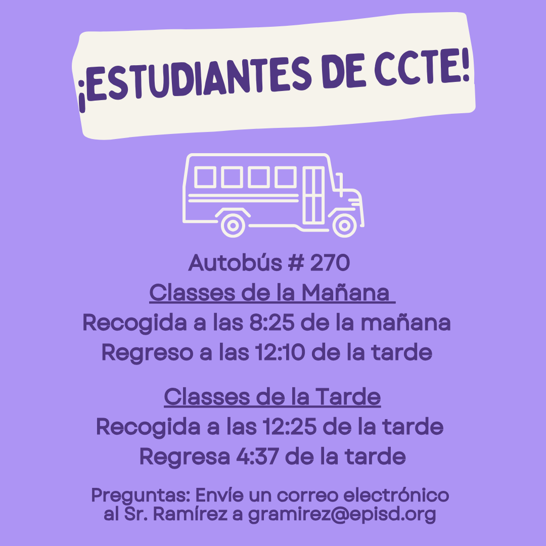 ¡ESTUDIANTES DE CCTE! Autobús # 270 Classes de la Mañana Recogida a las 8:25 de la mañana Regreso a las 12:10 de la tarde Classes de la Tarde Recogida a las 12:25 de la tarde Regresa 4:37 de la tarde Preguntas: Envie un correo electrónico al Sr. Ramírez a gramirez@episd.org