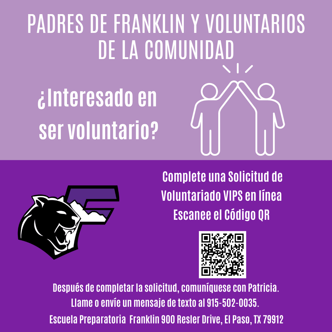PADRES DE FRANKLIN Y VOLUNTARIOS DE LA COMUNIDAD ¿Interesado en ser voluntario? Complete una Solicitud de Voluntariado VIPS en línea Escanee el Código QR Después de completar la solicitud, comuniquese con Patricia. Llame o envíe un mensaje de texto al 915-502-0035. Escuela Preparatoria Franklin 900 Resler Drive, El Paso, TX 79912