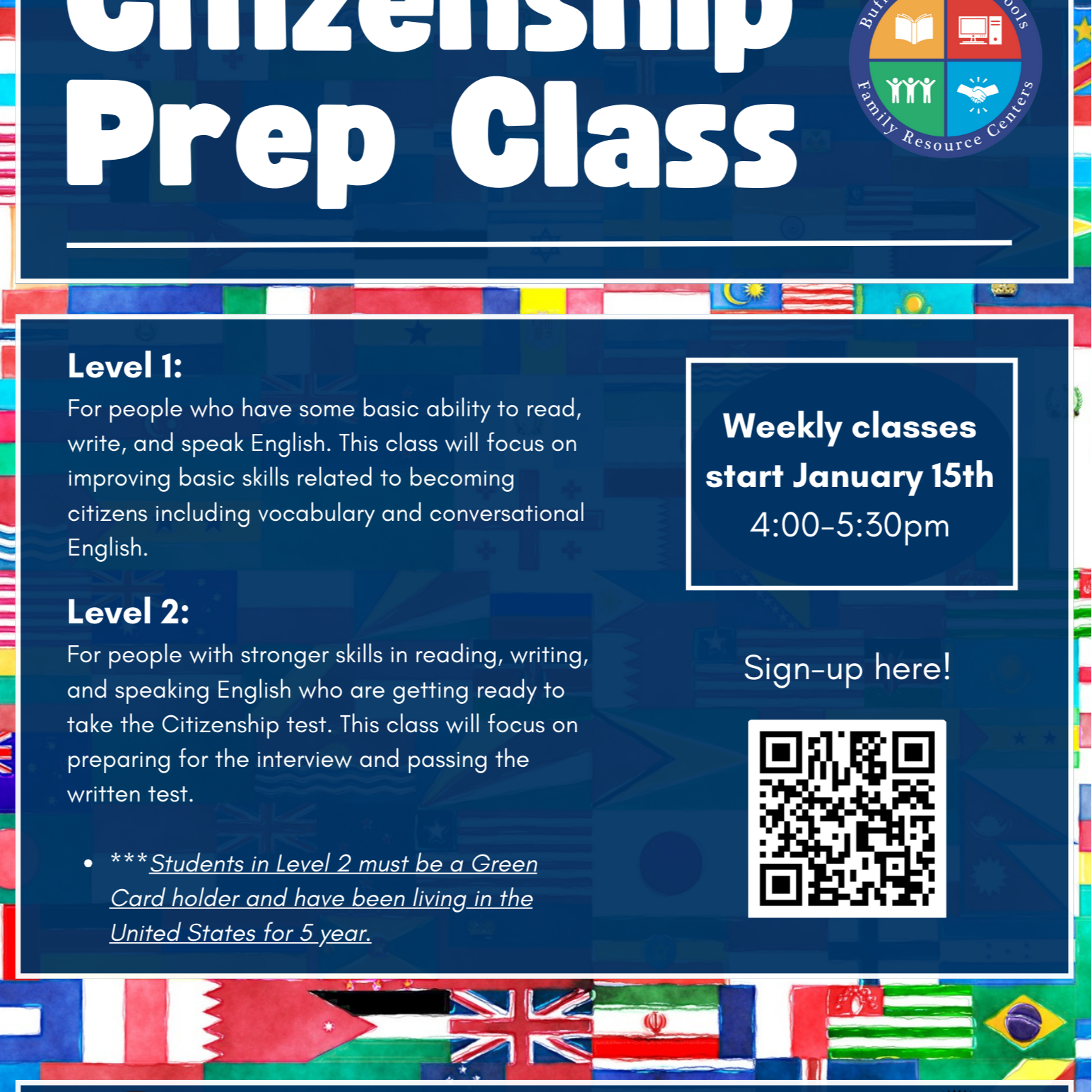 BPS Family Resource Center Citizenship Prep Class Level 1: For people who have some basic ability to read, write, and speak English. This class will focus on improving basic skills related to becoming citizens including vocabulary and conversational English. Level 2: For people with stronger skills in reading, writing, Sign-up here! and speaking English who are getting ready to take the Citizenship test. This class will focus on preparing for the interview and passing the written test. · *** Students in Level 2 must be Green Card holder and have been living in the United States for 5 years. Weekly classes start January 15th 4:00-5:30pm Lafayette Family Resource Center 370 Lafayette Ave., Buffalo, NY 14213