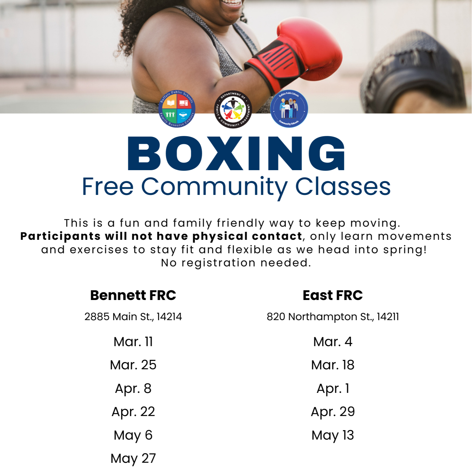 Buffalo Public Schools Community School BOXING Free Community Classes This is a fun and family friendly way to keep moving. Participants will not have physical contact, only learn movements and exercises to stay fit and flexible as we head into spring! No registration needed. Bennett FRC 2885 Main St., 14214 Mar. 11 Mar. 25 Apr. 8 Apr. 22 May 6 May 27 East FRC 820 Northampton St., 14211 Mar. 4 Mar. 18 Apr. 1 Apr. 29 May 13 All classes run from 5:45pm - 6:45pm Follow us for more information @BPSFamilyResourceCenters