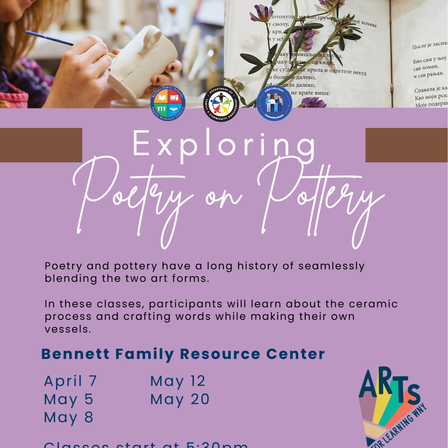 Community Schools Exploring Poetry and pottery have a long history of seamlessly blending the two art forms. In these classes, participants will learn about the ceramic process and crafting words while making their own vessels. Bennett Family Resource Center ARTS April 7 May 12 May 5 May 20 May 8 Classes start at 5:30pm FOR LEARNING WNY Follow us for more information @BPS Family Resource Centers
