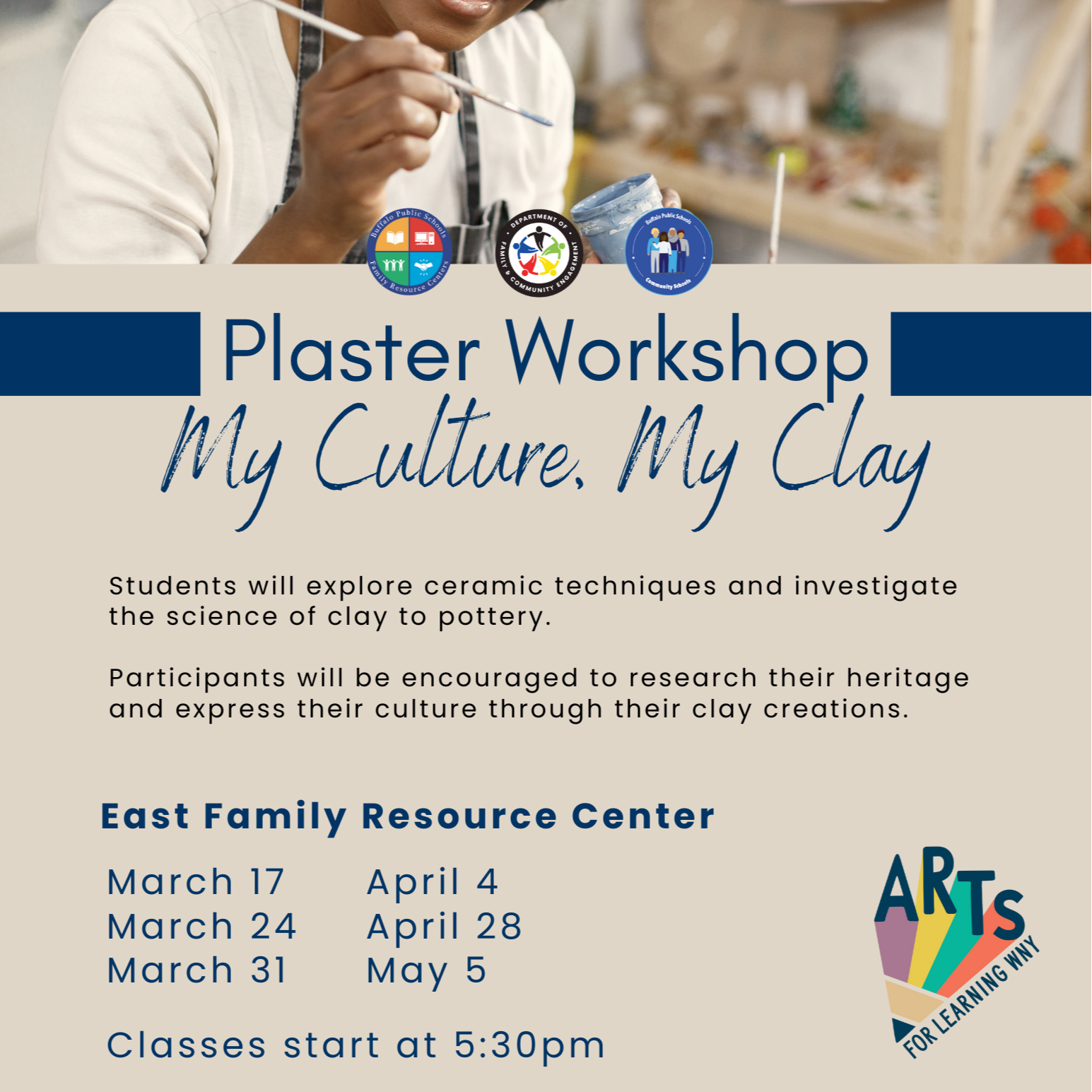 Community Schools Plaster Workshop My Culture, My Clay Students will explore ceramic techniques and investigate the science of clay to pottery. Participants will be encouraged to research their heritage and express their culture through their clay creations. East Family Resource Center ARTS March 17 April 4 March 24 April 28 March 31 May 5 Classes start at 5:30pm FOR LEARNING WNY Follow us for more information @BPS Family Resource Centers