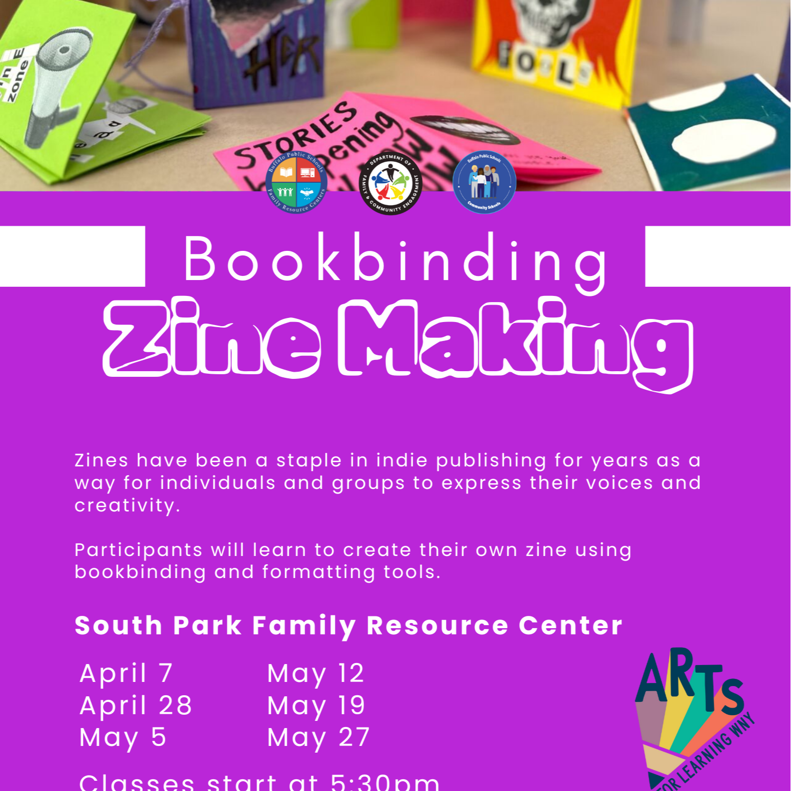 Community Schools Bookbinding Zine Making Zines have been a staple in indie publishing for years as a way for individuals and groups to express their voices and creativity. Participants will learn to create their own zine using bookbinding and formatting tools. South Park Family Resource Center ARTS April 7 May 12 April 28 May 19 May 5 May 27 Classes start at 5:30pm FOR LEARNING WNY Follow us for more information @BPSFamilyResourceCenters