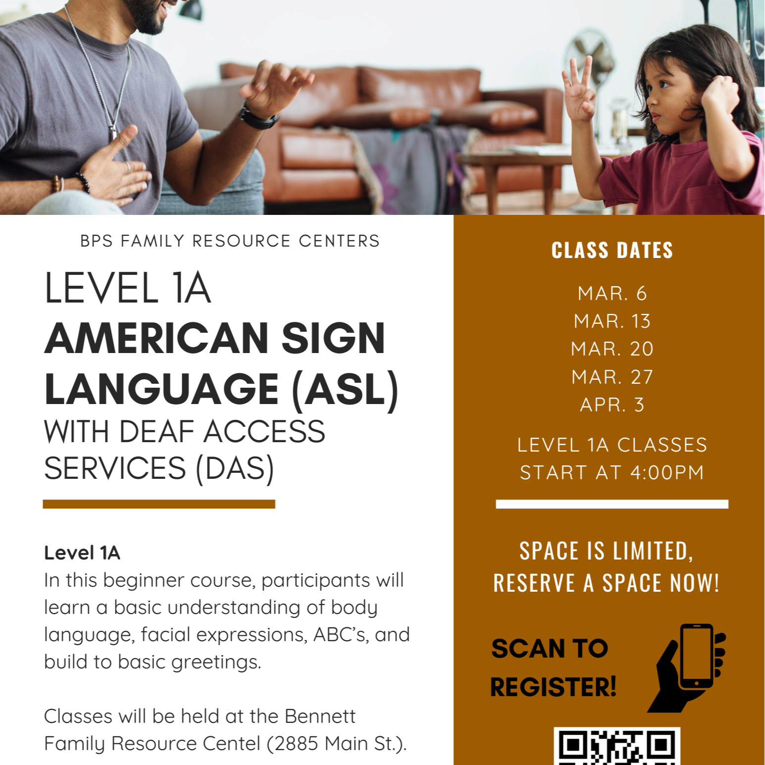 BPS FAMILY RESOURCE CENTERS CLASS DATES LEVEL 1A MAR. 6 AMERICAN SIGN MAR. 13 MAR. 20 LANGUAGE (ASL) MAR. 27 APR. 3 WITH DEAF ACCESS LEVEL 1A CLASSES SERVICES (DAS) START AT 4:00PM Level 1A SPACE IS LIMITED, In this beginner course, participants will RESERVE A SPACE NOW! learn a basic understanding of body language, facial expressions, ABC's, and SCAN TO REGISTER! build to basic greetings. Classes will be held at the Bennett Family Resource Center (2885 Main St.).