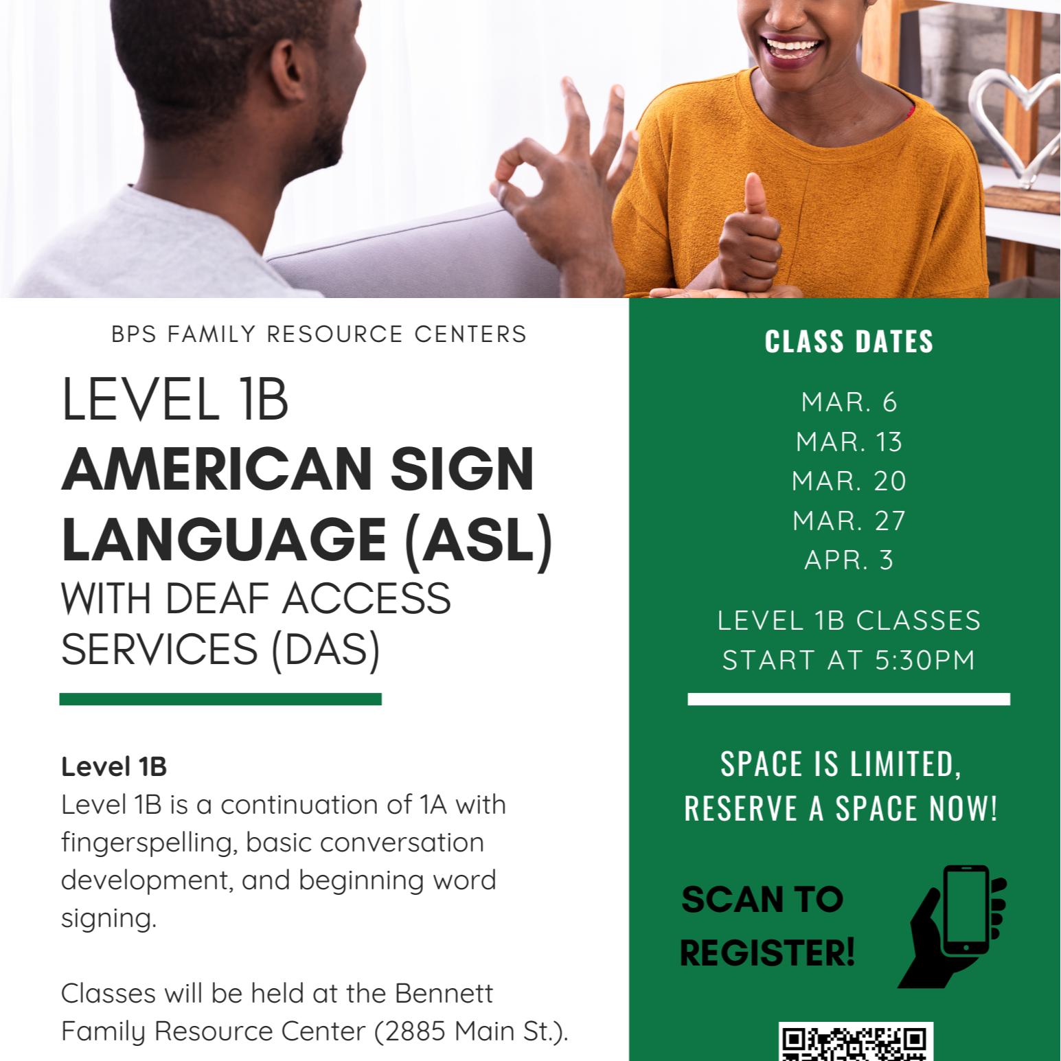 BPS FAMILY RESOURCE CENTERS CLASS DATES LEVEL 1B MAR. 6 AMERICAN SIGN MAR. 13 MAR. 20 LANGUAGE (ASL) MAR. 27 APR. 3 WITH DEAF ACCESS LEVEL 1B CLASSES SERVICES (DAS) START AT 5:30PM Level 1B SPACE IS LIMITED, Level 1B is a continuation of 1A with RESERVE A SPACE NOW! fingerspelling, basic conversation development, and beginning word signing. Classes will be held at the Bennett Family Resource Center (2885 Main St.). SCAN TO REGISTER!