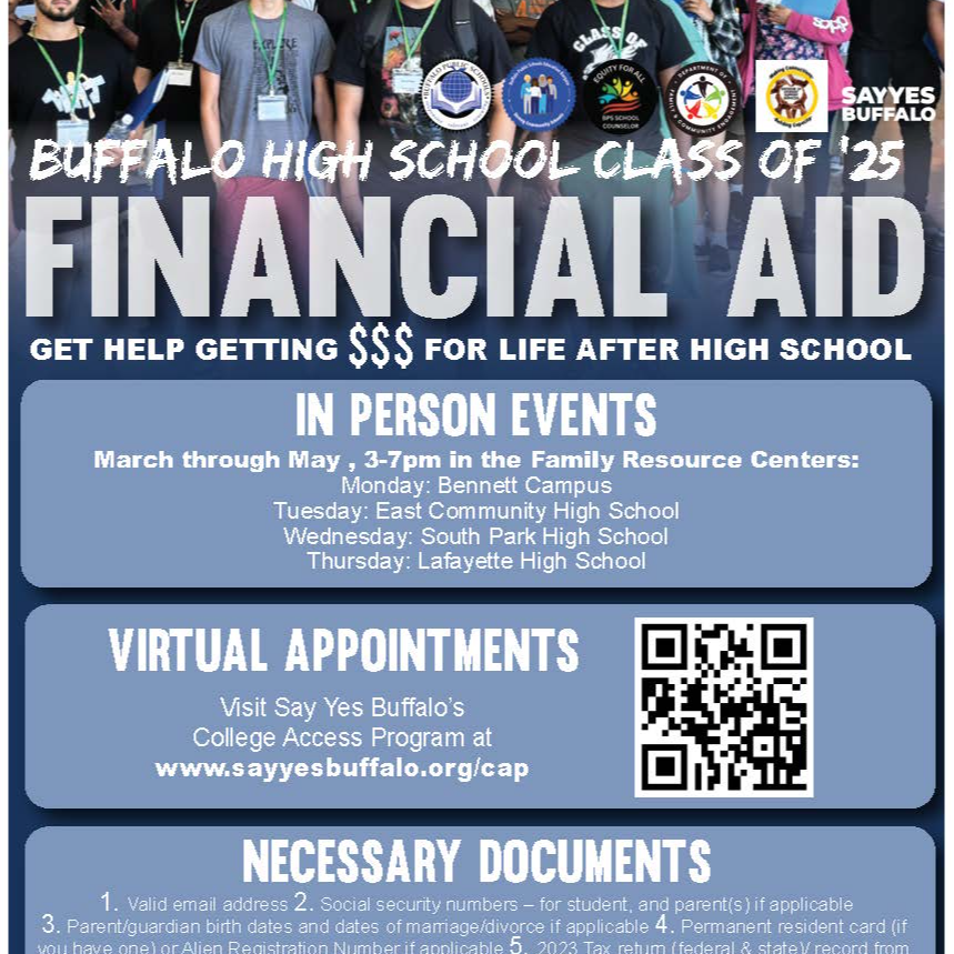 BUFFALO HIGH SCHOOL CLASS OF 25 FINANCIAL AID GET HELP GETTING SSS FOR LIFE AFTER HIGH SCHOOL IN PERSON EVENTS March through May , 3-7pm in the Family Resource Centers: Monday: Bennett Campus Tuesday: East Community High School Wednesday: South Park High School Thursday: Lafayette High School VIRTUAL APPOINTMENTS Visit Say Yes Buffalo's College Access Program at www.sayyesbuffalo.org/cap NECESSARY DOCUMENTS 1. Valid email address 2. Social security numbers - for student, and parent(s ) if applicable 3. Parent/guardian birth dates and dates of marriage/divorce if applicable 4. Permanent resident card (if you have one) or Alien Registration Number if applicable 5. 2023 Tax retum (federal & state)/ record from two years prior for 2025-2026 school year 6. W2 or documentation of money earned from other sources 7. Siblings names/social security numbers if enrolled full-time in college also 8. Parent/Guardian NYS ID (Driver License) number OPEN TO ALL BPS AND BUFFALO CHARTER SCHOOL SENIORS!