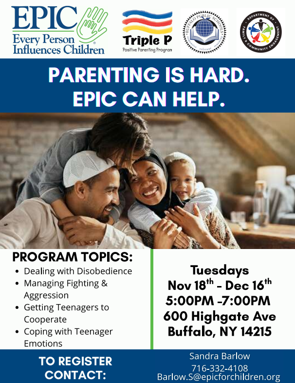 EPIC Every Person Influences Children Triple P Positive Parenting Program SUPERINTENDENT V PARENTING IS HARD. PROGRAM TOPICS: · Dealing with Disobedience · Managing Fighting & Aggression · Getting Teenagers to Cooperate  EPIC CAN HELP. · Coping with Teenager Emotions TO REGISTER CONTACT:  Tuesdays Nov 18th - Dec 16th 5:00PM -7:00PM 600 Highgate Ave Buffalo, NY 14215 Sandra Barlow 716-332-4108 Barlow.S@epicforchildren.org