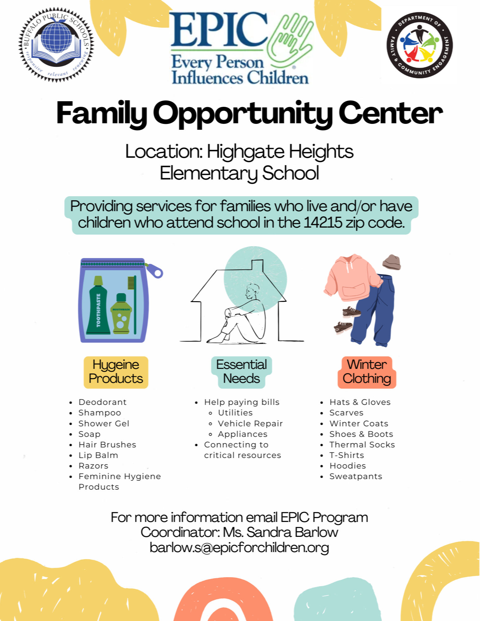 EPIC Every Person Influences Children Family Opportunity Center Location: Highgate Heights Elementary School Providing services for families who live and/or have children who attend school in the 14215 zip code. Hygeine Products . Deodorant . Shampoo . Shower Gel . Soap . Hair Brushes . Lip Balm . Razors . Feminine Hygiene Products For more information email EPIC Program Coordinator: Ms. Sandra Barlow barlow.s@epicforchildren.org Essential Needs . Help paying bills . Utilities e Vehicle Repair o Appliances . Connecting to critical resources Winter Clothing . Hats & Gloves . Scarves . Winter Coats . Shoes & Boots . Thermal Socks . T-Shirts . Hoodies . Sweatpants