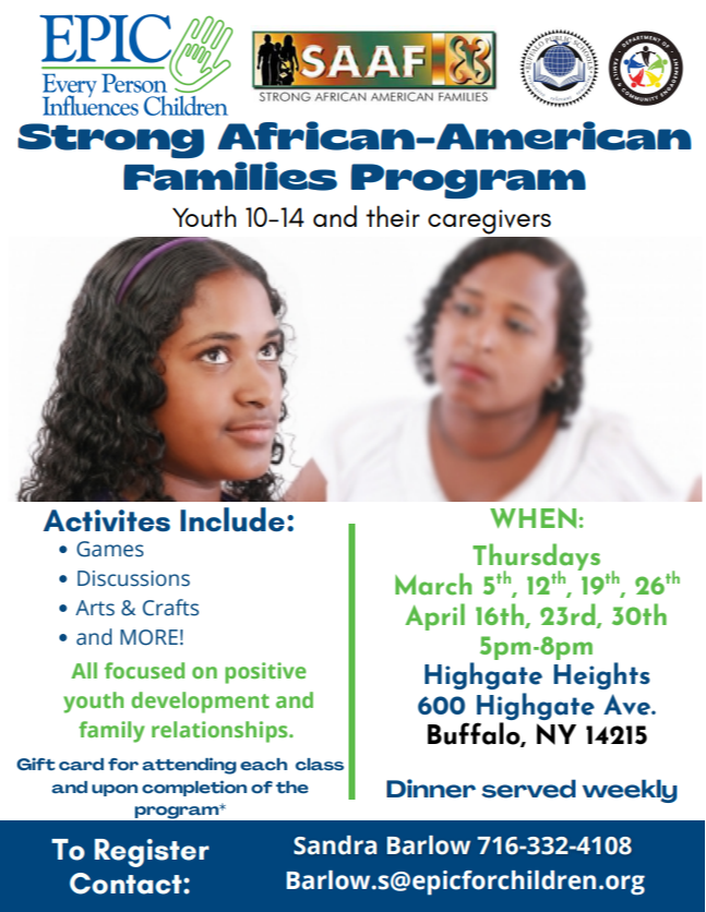SAAF Strong African-American Families Program Youth 10-14 & their caregivers Every parent wants their teen to make good choices, EPIC can help! Youth ages 10-14 and their caregivers meet separately, then together as a family. Thursdays October 30th - Dec 18th 5:00PM-8:00PM 600 Highgate Ave, Buffalo, NY 14215 Activities include games, discussions, arts and crafts and more - all focused on positive youth development and family relationships. PRESENTED BY: EPIC TO REGISTER CONTACT: SANDRA BARLOW 716-332-4108 BARLOW.S@EPICFORCHILDREN.ORG