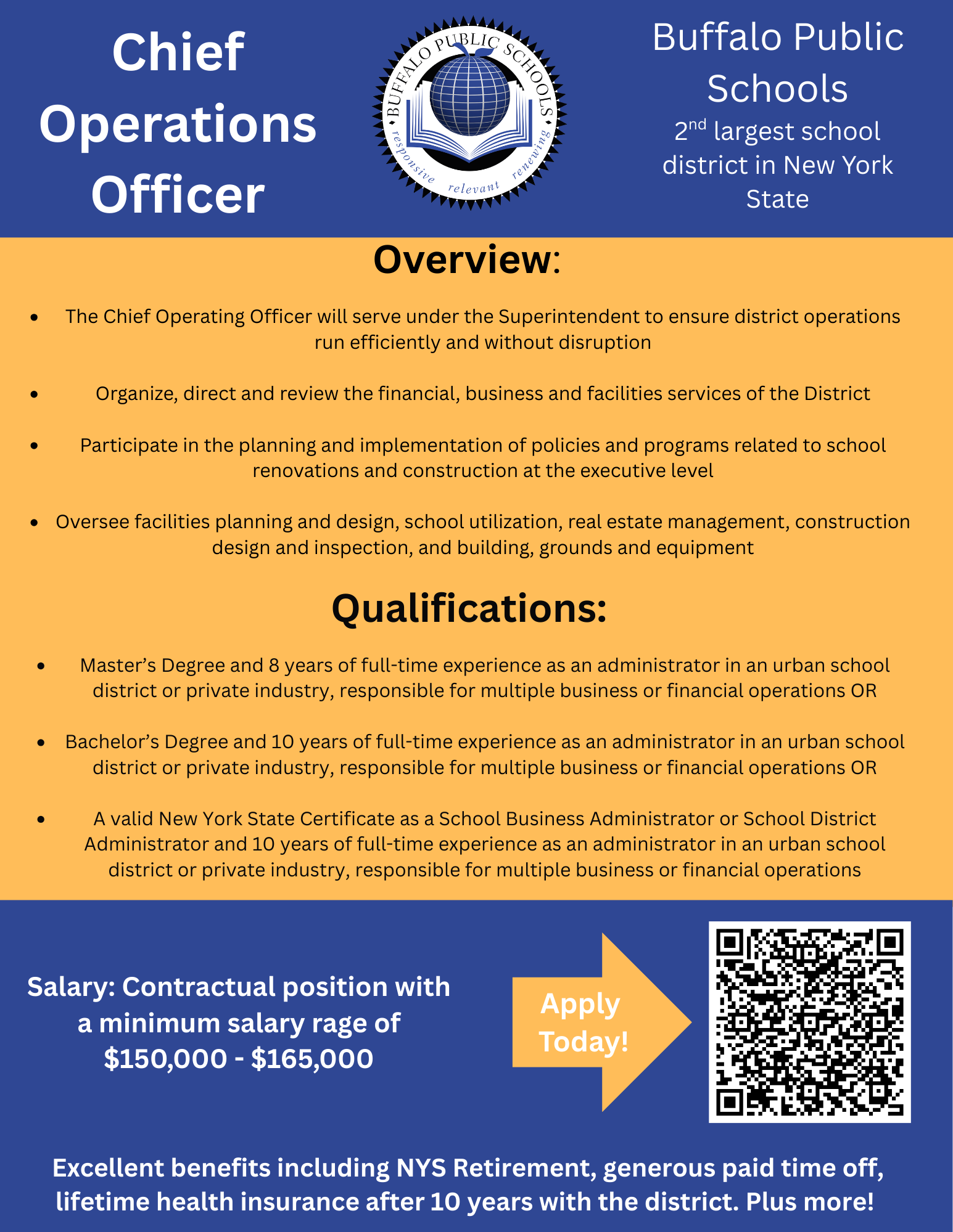 Chief Operations Officer Overview:  The Chief Operating Officer will serve under the Superintendent to ensure district operations run efficiently and without disruption  Organize, direct and review the financial, business and facilities services of the District  Participate in the planning and implementation of policies and programs related to school renovations and construction at the executive level  Oversee facilities planning and design, school utilization, real estate management, construction design and inspection, and building, grounds and equipmentQualifications:  Master’s Degree and 8 years of full-time experience as an administrator in an urban school district or private industry, responsible for multiple business or financial operations OR  Bachelor’s Degree and 10 years of full-time experience as an administrator in an urban school district or private industry, responsible for multiple business or financial operations OR  A valid New York State Certificate as a School Business Administrator or Scho