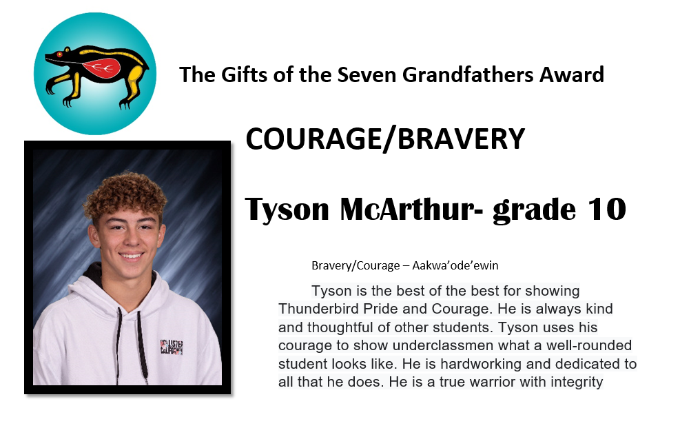 Tyson McArthur - grade 10 Bravery/Courage - Aakwa'ode'ewin Tyson is the best of the best for showing Thunderbird Pride and Courage. He is always kind and thoughtful of other students. Tyson uses his courage to show underclassmen what a well-rounded student looks like. He is hardworking and dedicated to all that he does. He is a true warrior with integrity