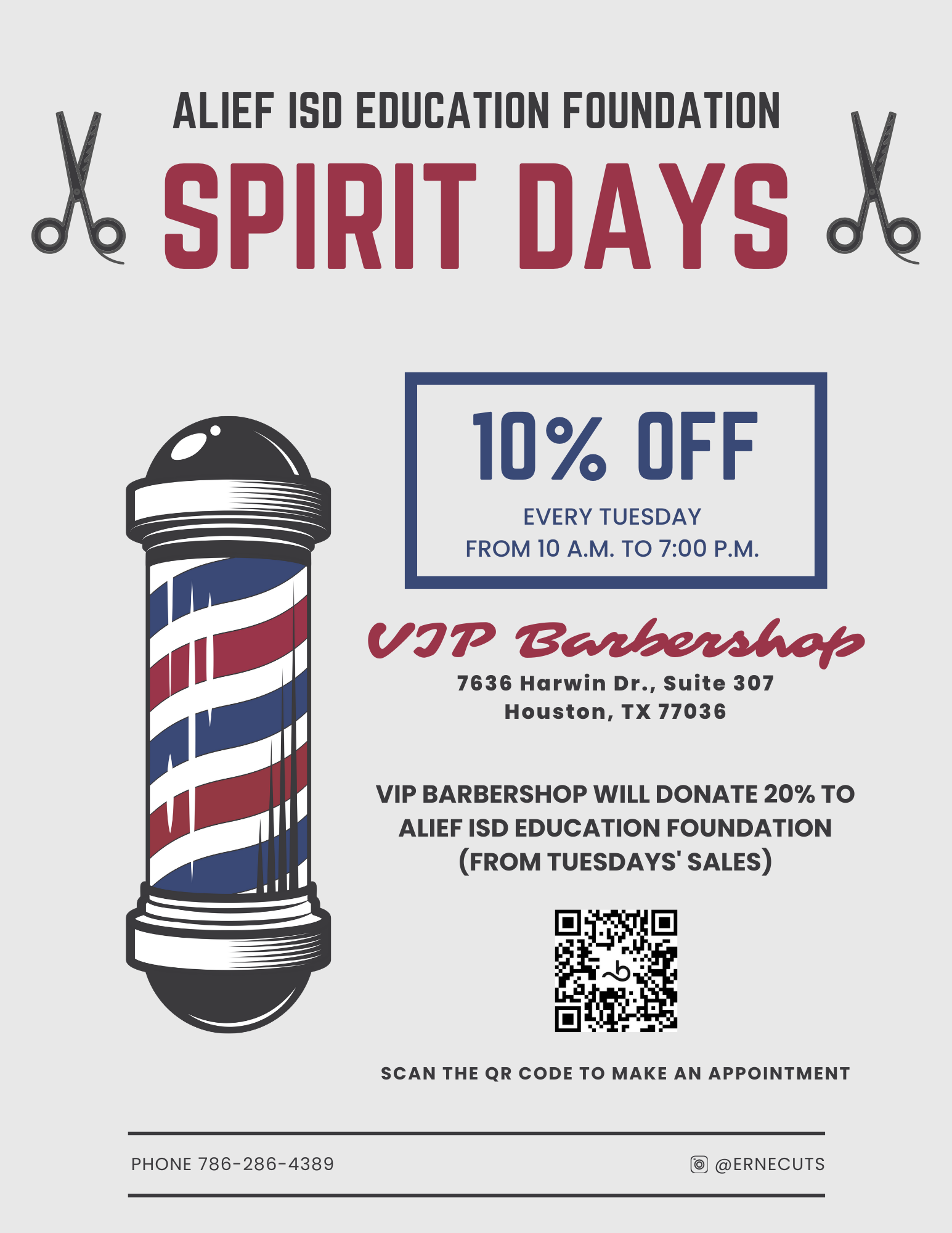 Alief ISD Education Foundation Spirit Days 10% Off Every Tuesday from 10 a.m. to 7:00pm VIP Barbership 7636 Harwin Dr. , Suite 307 Houston, TX 77036 VIP Barbershop will donate 20% to Alief ISD Education Foundation (From Tuesdays' Sales) Scan the qr code to make an appointment Phone 786-286-4389  Follow on Instagram @ERNECUTS