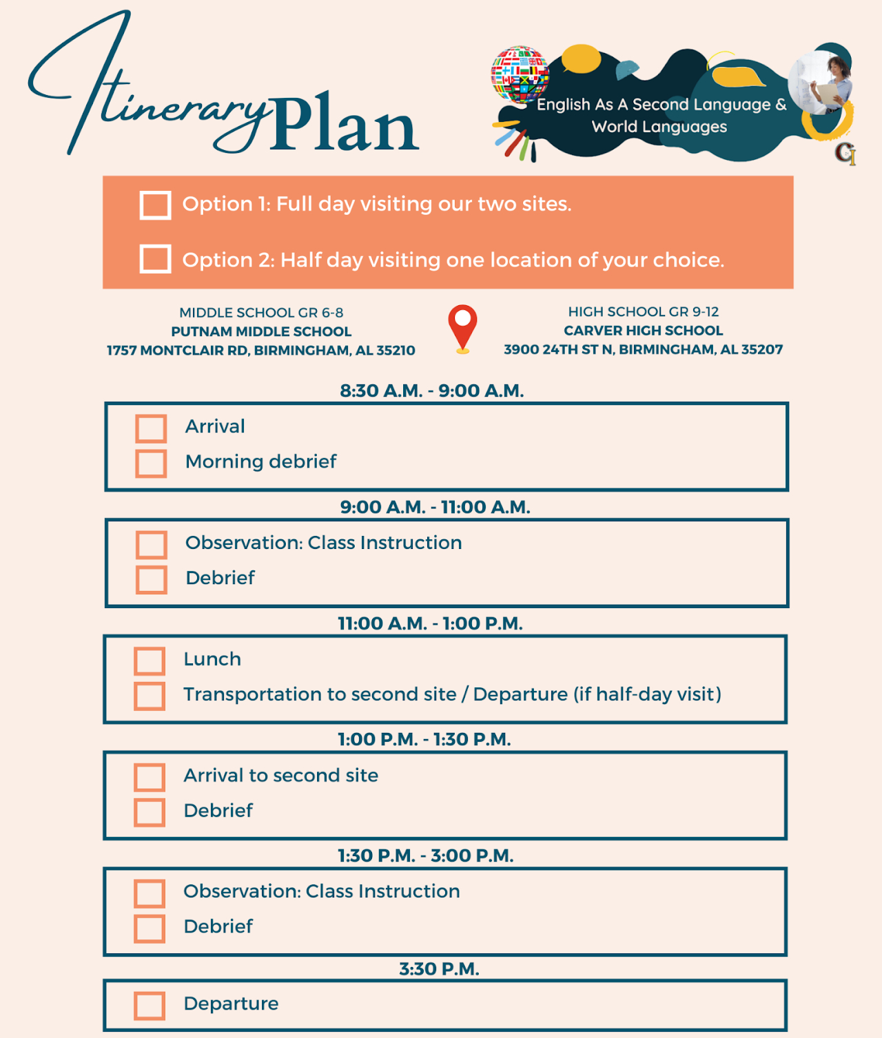 Itinerary Plan English As A Second Language & World Languages Option 1: Full day visiting our two sites. Option 2: Half day visiting one location of your choice. MIDDLE SCHOOL GR 6-8 PUTNAM MIDDLE SCHOOL 1757 MONTCLAIR RD, BIRMINGHAM, AL 35210 HIGH SCHOOL GR 9-12 CARVER HIGH SCHOOL 3900 24TH ST N, BIRMINGHAM, AL 35207 8:30 A.M. - 9:00 A.M. Arrival Morning debrief 9:00 A.M. - 11:00 A.M. Observation: Class Instruction Debrief 11:00 A.M. - 1:00 P.M. Lunch Transportation to second site / Departure (if half-day visit ) 1:00 P.M. - 1:30 P.M. Arrival to second site Debrief 1:30 P.M. - 3:00 P.M. Observation: Class Instruction Debrief 3:30 P.M. Departure Schedule a visit with us using © Calendly https://calendly.com/msblancoesl/empower-academy-site-visit