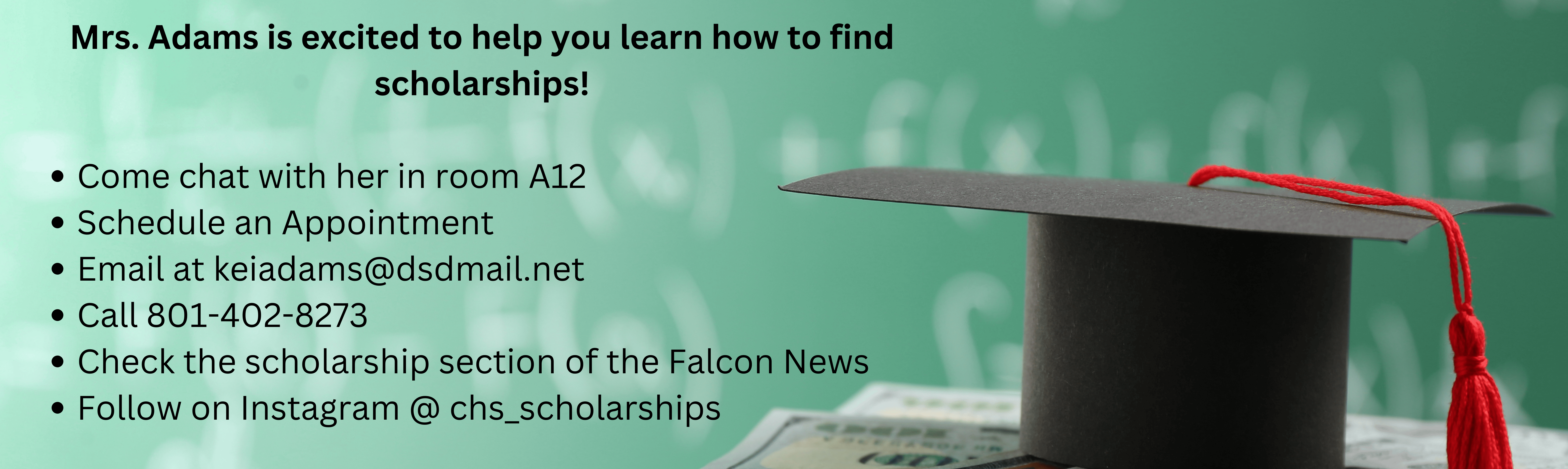 Mrs. Adams is excited to help you learn how to find scholarships!  Come chat with her in room A12 Schedule an Appointment Email at keiadams@dsdmail.net Call 801-402-8273 Check the scholarship section of the Falcon News Follow on Instagram @ chs_scholarships