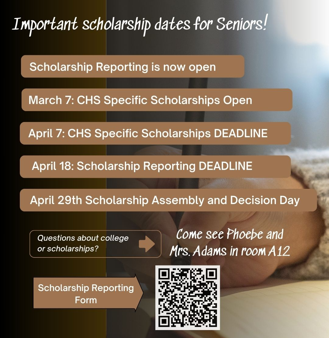 Important scholarship dates and information. Please mark your calendars:  Most of the CHS Specific Scholarships will start opening on March 7th. The deadline to apply for these scholarships will be on April 7th. These are scholarships that only CHS seniors can apply for.  You can view these scholarships on the CHS SPECIFIC SCHOLARSHIPS PAGE  Please keep in mind that we will be adding more scholarships as they become available. CHECK BACK OFTEN!   The scholarship reporting form is NOW OPEN! Please complete the form as many times as you need but don't forget to report ALL OF THE SCHOLARSHIP OFFERS YOU RECEIVED. Even if you aren't planning to attend colleges you receive offers from, we still want you to REPORT ALL OFFERS! Here is a link to the CHS CLASS OF 2025 SCHOLARSHIP REPORTING FORM  You will have until April 18th to report scholarships for our CHS scholarship assembly which will be held on Tuesday April 29, 2025. More information to come.   Come see Mrs. Adams in room A12 if you have questions.  Another reminder to keep checking the "upcoming" section of the  CHS SPECIFIC SCHOLARSHIPS PAGE for newly posted scholarships.