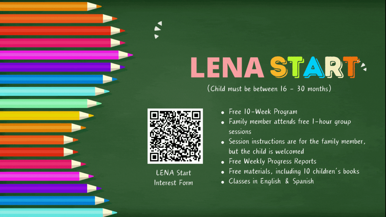 Scan Code to Register Now, LENA Start: Free 10-Week Program Family member attends free 1-hour group sessions Session instructions are for the family member, but the child is welcomed  Free Weekly Progress Reports Free materials, including 10 children’s books Classes in English & Spanish; Only Children 16 - 30 months