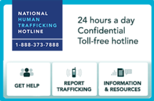 National Human Trafficking Hotline. 24 hours a day confidential toll-free hotline. Get help, report trafficking, information & resources. 1-888-373-7888