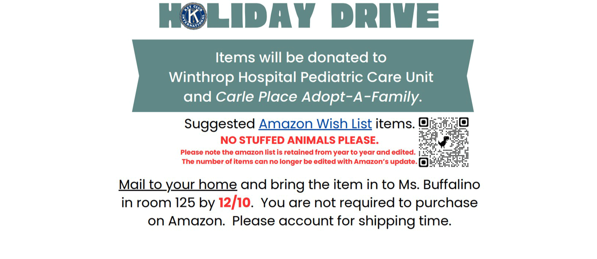 Holiday Drive Items will be donated to Winthrop Hospital Pediatric Care Unit and Carle Place Adopt-A-Family. Suggested Amazon Wish List items. NO STUFFED ANIMALS PLEASE. Please note the amazon list is retained from year to year and edited. The number of items can no longer be edited with Amazon’s update. Mail to your home and bring the item in to Ms. Buffalino in room 125 by 12/10. You are not required to purchase on Amazon. Please account for shipping time.