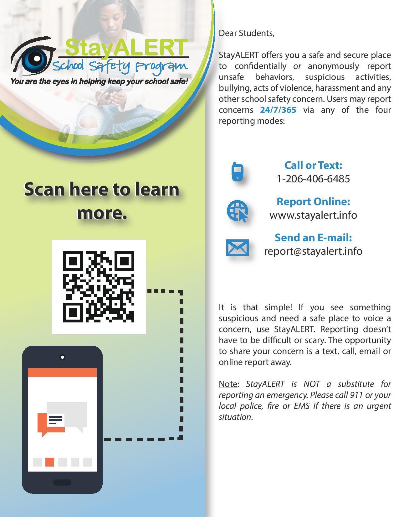 Dear Students, StayALERT offers you a safe and secure place to confidentially or anonymously report unsafe behaviors, suspicious activities, bullying, acts of violence, harassment and any other school safety concern. Users may report concerns 24/7/365 via any of the four reporting modes: ๆฅ Call or Text: 1-206-406-6485 Report Online: Stay Alert Send an Email Report It is that simple! If you see something suspicious and need a safe place to voice a concern, use StayALERT. Reporting doesn't have to be difficult or scary. The opportunity to share your concern is a text, call, email or online report away. Note: StayALERT is NOT a substitute for reporting an emergency. Please call 911 or your local police, fire or EMS if there is an urgent situation.