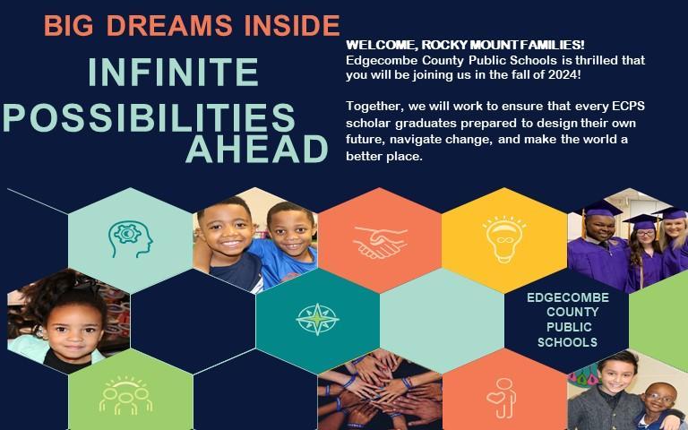 WELCOME ROCKY MOUNT FAMILIES!   Edgecombe County Public Schools is thrilled that you will be joining us in the fall of 2024!  Together, we will work to ensure that every ECPS scholar graduates prepared to design their future, navigate change, and make the world a better place.   Big dreams inside, infinite possibilities ahead. 