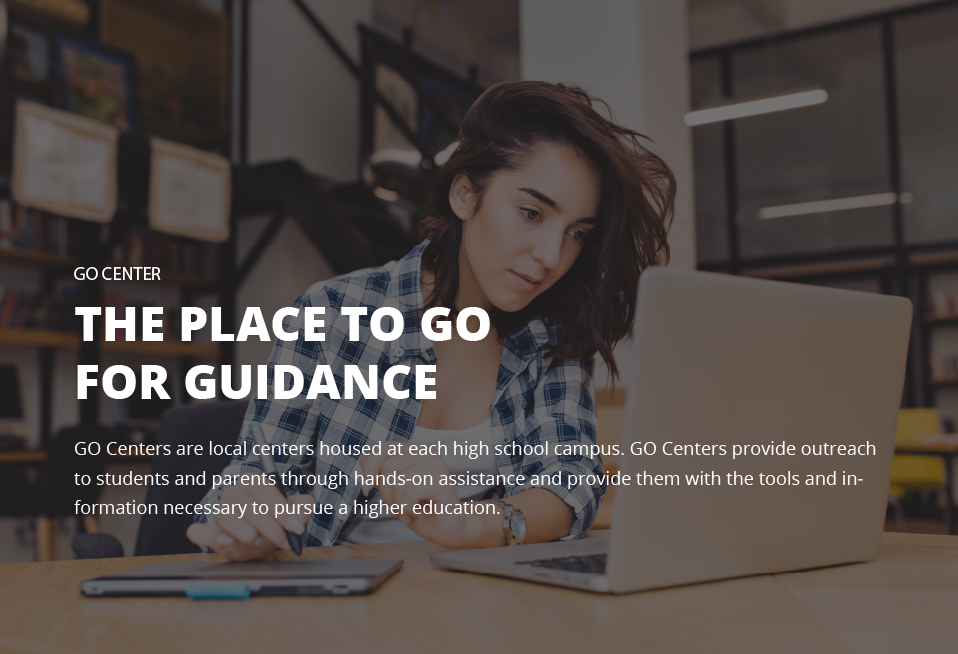 Go center the place to go for guidance go centers are local centers housed at each high school campus. Go centers provide outreach to students and parents through hands-on assistance and provide them with the tools and information necessary to pursue a higher education.