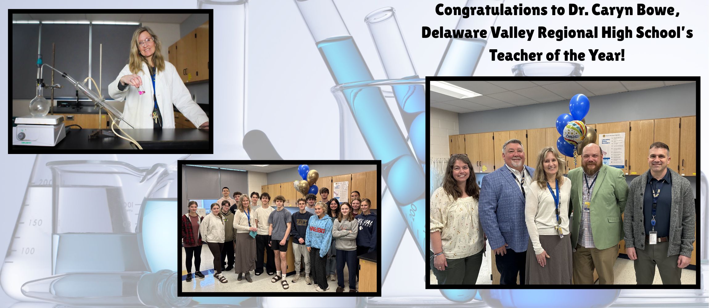 A picture of Dr. Bowe poses with beaker and lab equipment. A picture of Dr. Bowe with a classroom of students. A picture of MS. Grady, Mr. McKinney, Dr. Bowe, Mr. Tinnes, and Mr. Kays to present Dr. Bowe with balloons and Del Val Teacher of the Year Announcement.