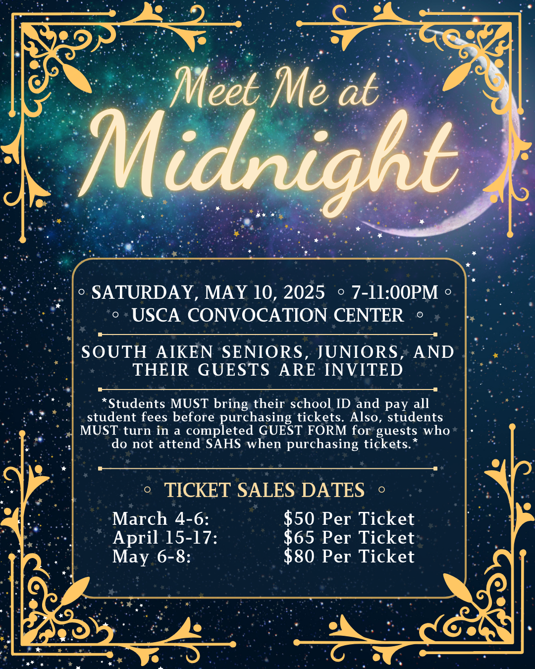 Meet Me at Midnight Prom 2025, SATURDAY, May 10, 2025 ◦7-11:00PM◦  ◦ USCA CONVOCATION CENTER ,  SOUTH AIKEN SENIORS, JUNIORS, AND THEIR GUESTS ARE INVITED, *Students MUST bring their school ID and pay all student fees before purchasing tickets. Also, students MUST turn in a completed GUEST FORM for guests who do not attend SAHS when purchasing tickets., March 4-6:  for $50, April 15-17: for $65  May 6-8:   for $80