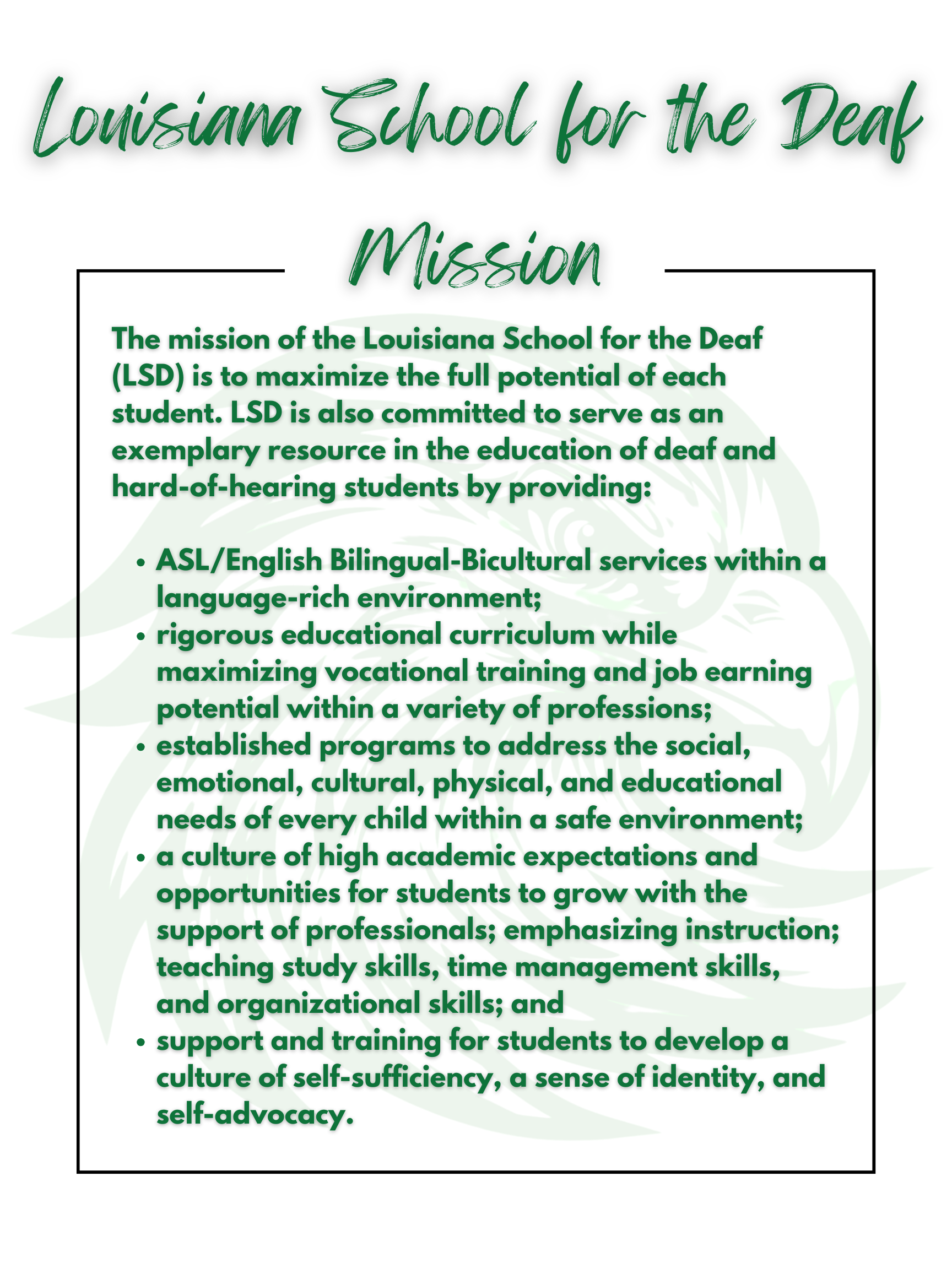 LSD's Mission   The mission of Louisiana School for the Deaf (LSD) is to maximize the whole person potential of each student. LSD is also committed to serve as an exemplary resource in the education of deaf and hard of hearing students by providing:  ASL/English Bilingual-Bicultural services within a language-rich environment.  Rigorous educational curriculum while maximizing vocational training and job earning potential within a variety of professions.  Established programs to address the social, emotional, cultural, physical, and educational needs of every child within a safe environmen  A culture of high academic expectations and opportunities for students to study with an educator; emphasizing instruction; teaching study skills, time management skills, and organizational skills.  Support and training for students to develop a culture of self advocacy 
