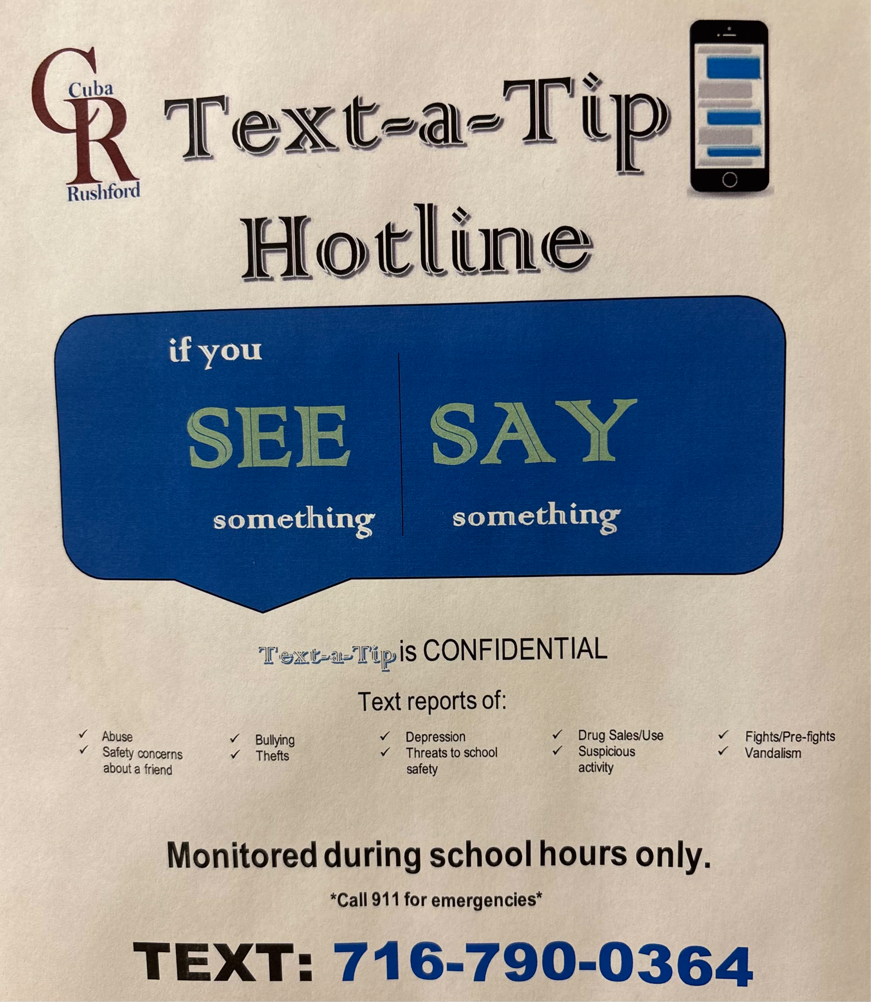  C Cuba R  Rushford Text-a-Tip Hotline if you SEE something  SAY something Text-a-Tip is CONFIDENTIAL Text reports of: ✓ Abuse ✓ Safety concerns about a friend ✓Bullying ✓ Thefts ✓Depression ✓ Threats to school safety ✓ Drug Sales/Use  ✓ Suspicious activity ✓ Fights/Pre-fights  ✓ Vandalism Monitored during school hours only. *Call 911 for emergencies* TEXT: 716-790-0364