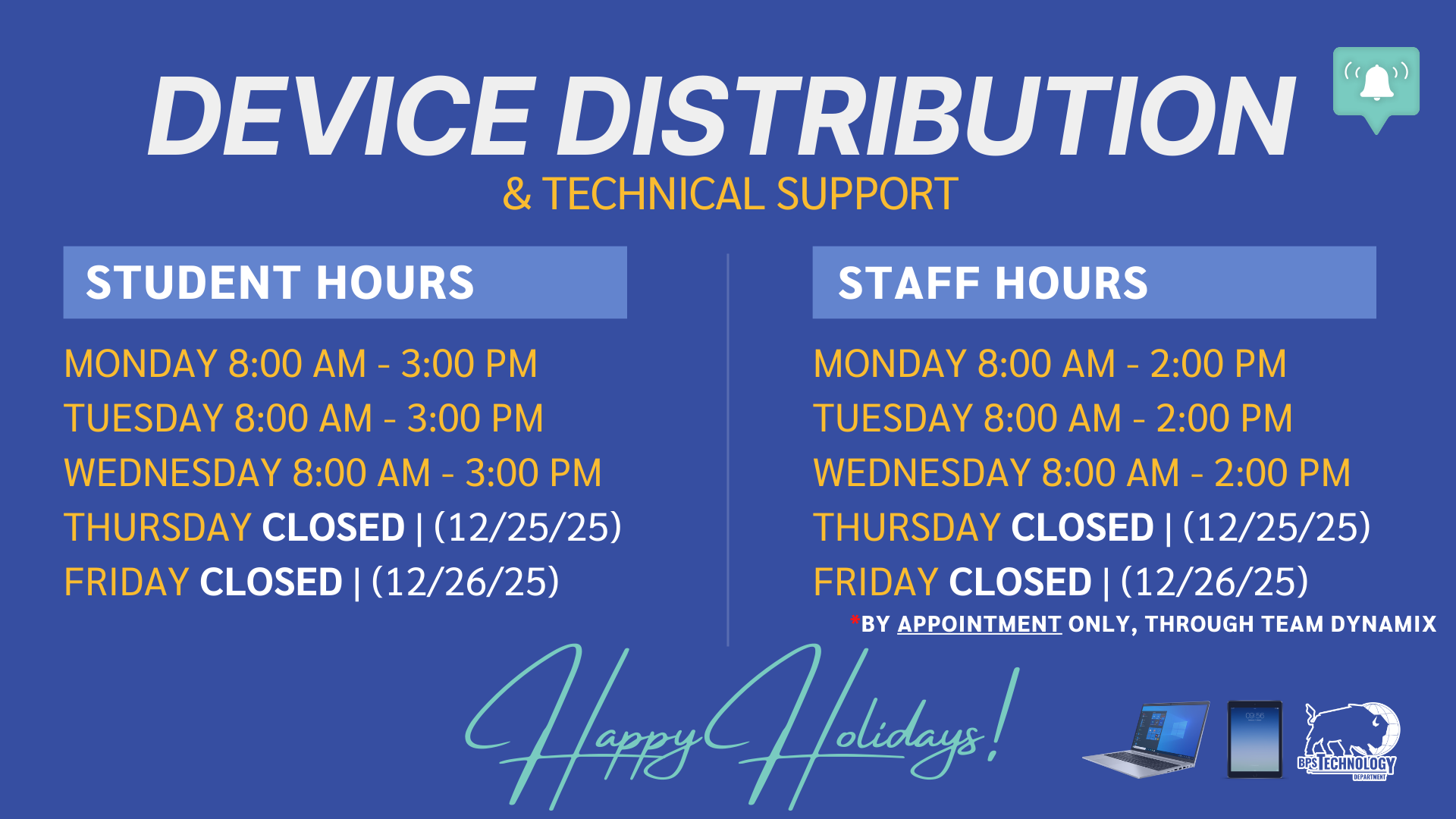 & TECHNICAL SUPPORT DEVICE DISTRIBUTION STUDENT HOURS STAFF HOURS Happy Holidays! MONDAY 8:00 AM - 3:00 PM TUESDAY 8:00 AM - 3:00 PM WEDNESDAY 8:00 AM - 3:00 PM THURSDAY CLOSED | (12/25/25) FRIDAY CLOSED | (12/26/25) MONDAY 8:00 AM - 2:00 PM TUESDAY 8:00 AM - 2:00 PM WEDNESDAY 8:00 AM - 2:00 PM THURSDAY CLOSED | (12/25/25) FRIDAY CLOSED | (12/26/25) *BY APPOINTMENT ONLY, THROUGH TEAM DYNAMIX