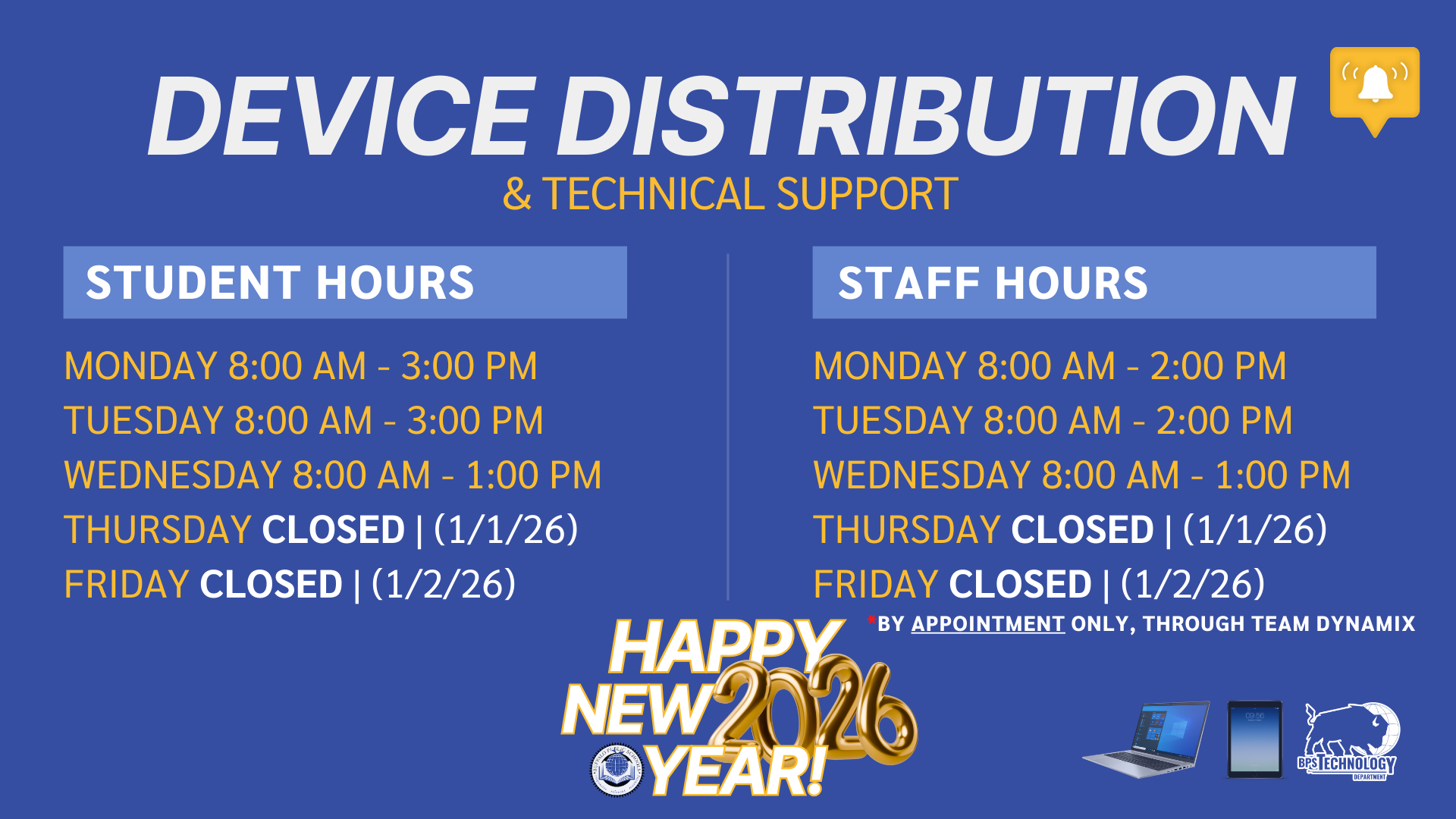 & TECHNICAL SUPPORT DEVICE DISTRIBUTION STUDENT HOURS STAFF HOURS MONDAY 8:00 AM - 3:00 PM TUESDAY 8:00 AM - 3:00 PM WEDNESDAY 8:00 AM - 1:00 PM THURSDAY CLOSED | (1/1/26) FRIDAY CLOSED | (1/2/26) MONDAY 8:00 AM - 2:00 PM TUESDAY 8:00 AM - 2:00 PM WEDNESDAY 8:00 AM - 1:00 PM THURSDAY CLOSED | (1/1/26) FRIDAY CLOSED | (1/2/26) *BY APPOINTMENT ONLY, THROUGH TEAM DYNAMIX HAPPY NEW YEAR!