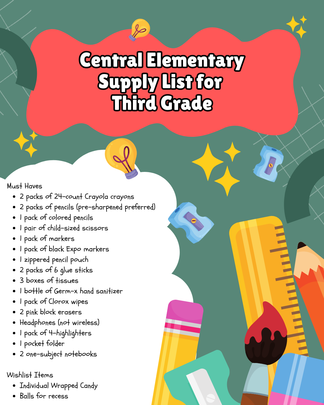 Third Grade Must Haves:  2 packs of 24-count Crayola crayons 2 packs of pencils (pre-sharpened preferred) 1 pack of colored pencils 1 pair of child-sized scissors 1 pack of markers 1 pack of black Expo markers 1 zippered pencil pouch 2 packs of 6 glue sticks 3 boxes of tissues 1 bottle of Germ-x hand sanitizer 1 pack of Clorox wipes 2 pink block erasers Headphones (not wireless) 1 pack of 4 highlighters 1 pocket folder 2 one-subject notebooks Wishlist: Individually wrapped candy, balls for recess