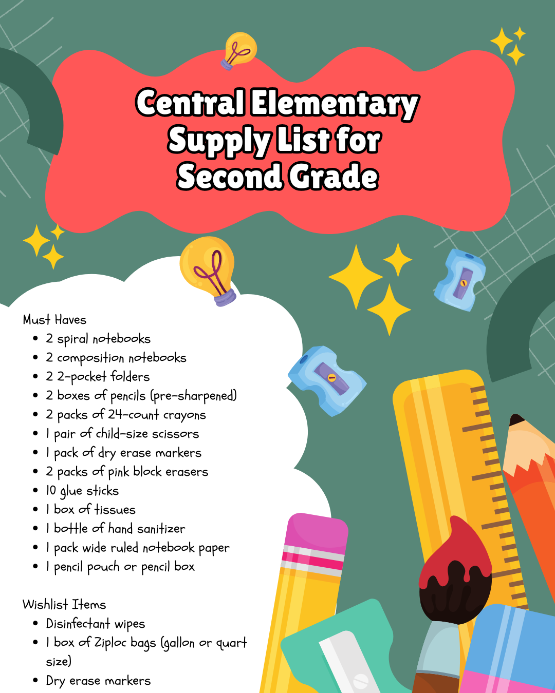 Alt Text: Central Elementary's second grade supply list is presented on a dark green background with a subtle grid pattern. The title "Central Elementary Supply List for Second Grade" is prominently displayed in white text on a large red, cloud-like shape at the top. Yellow lightbulbs and stars are scattered around the title area as decorative elements. The supply lists are presented on a white, irregular shape, with colorful school supply illustrations including pencils, a ruler, a paintbrush, an eraser, and pencil sharpeners displayed at the bottom right, partially overlapping the white shape.  Must Haves:  2 spiral notebooks 2 composition notebooks 2 2-pocket folders 2 boxes of pencils (pre-sharpened) 2 packs of 24-count crayons 1 pair of child-size scissors 1 pack of dry erase markers 2 packs of pink block erasers 10 glue sticks 1 box of tissues 1 bottle of hand sanitizer 1 pack wide ruled notebook paper 1 pencil pouch or pencil box Wishlist Items:  Disinfectant wipes 1 box of Ziploc bags (gallon or quart size) Dry erase markers