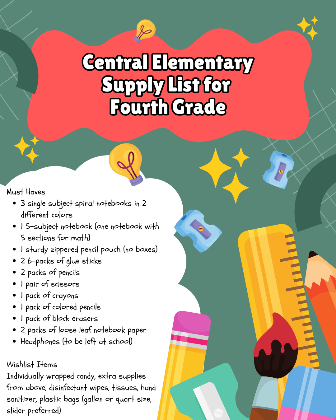 Alt Text: Central Elementary's fourth grade supply list is presented on a dark green background with a subtle grid pattern. The title "Central Elementary Supply List for Fourth Grade" is displayed on an irregular red shape. The supply lists are contained within a white, cloud-like shape. Decorative elements including several yellow lightbulbs and stars, along with illustrations of school supplies such as pencils, rulers, erasers, pencil sharpeners, a paintbrush, and a binder are scattered around the edges of the image.  Must Haves:  3 single subject spiral notebooks in 2 different colors 1 5-subject notebook (one notebook with 5 sections for math) 1 sturdy zippered pencil pouch (no boxes) 2 6-packs of glue sticks 2 packs of pencils 1 pair of scissors 1 pack of crayons 1 pack of colored pencils 1 pack of block erasers 2 packs of loose leaf notebook paper Headphones (to be left at school) Wishlist Items:  Individually wrapped candy Extra supplies from above Disinfectant wipes Tissues Hand sanitizer Plastic bags (gallon or quart size, slider preferred)