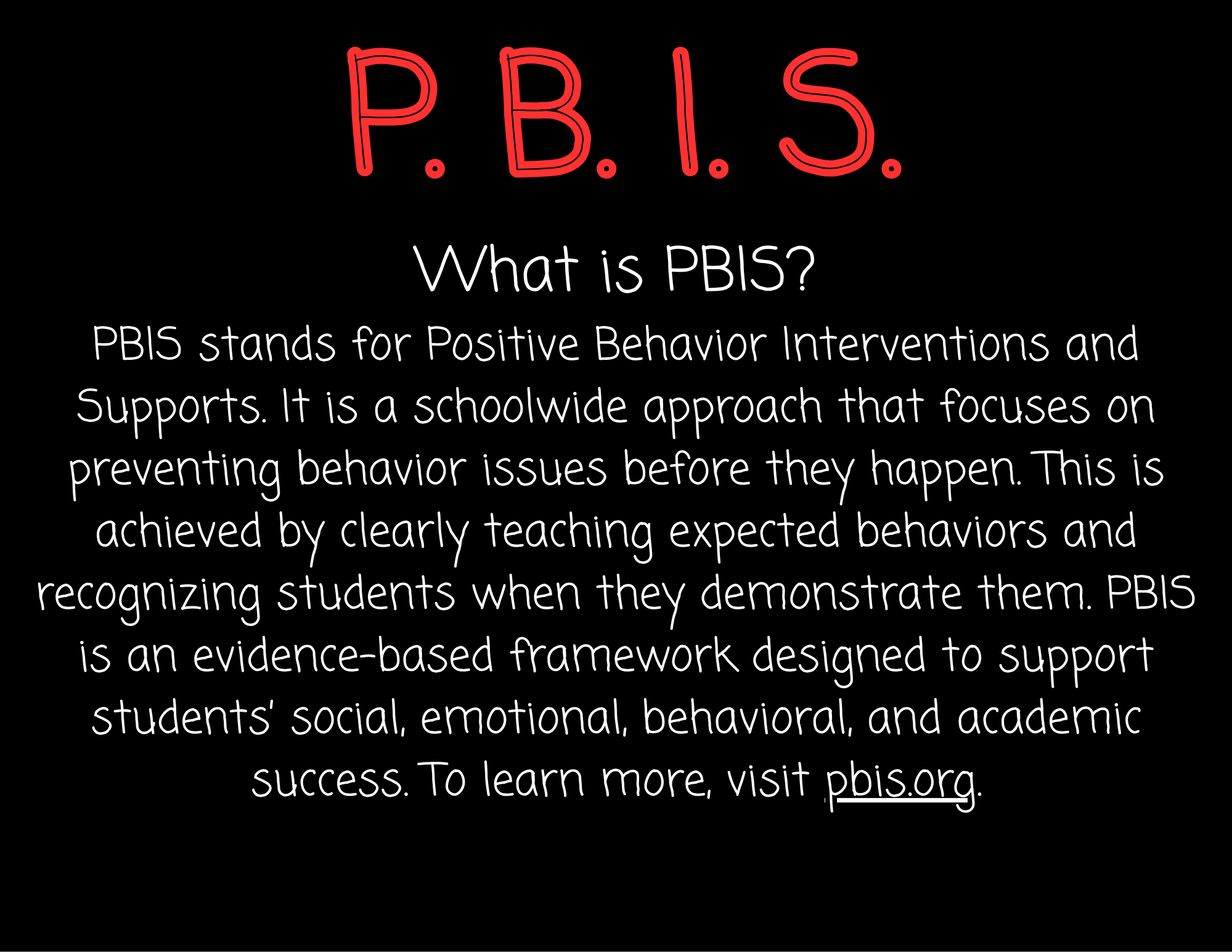 What is PBIS? PBIS stands for Positive Behavior Interventions and Supports. It is a schoolwide approach that focuses on preventing behavior issues before they happen. This is achieved by clearly teaching expected behaviors and recognizing students when they demonstrate them. PBIS is an evidence-based framework designed to support students’ social, emotional, behavioral, and academic success. To learn more, visit pbis.org.