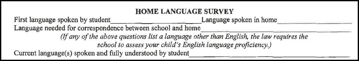  HOME LANGUAGE SURVEY First language spoken by student Language needed for correspondence between school and home Language spoken in home (If any of the above questions list a language other than English, the law requires the school to assess your child's English language proficiency.) Current language(s) spoken and fully understood by student_
