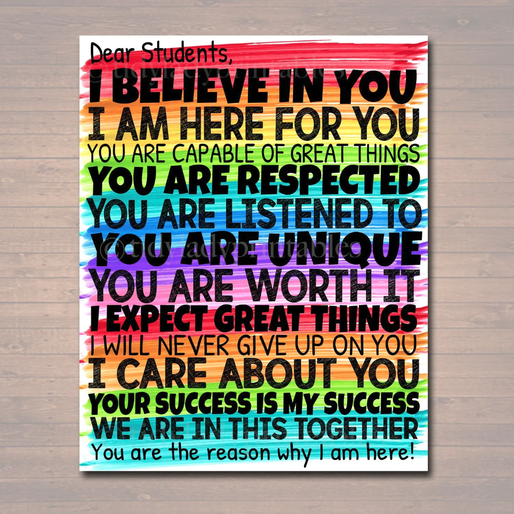 Dear Students, I BELIEVE IN YOU I AM HERE FOR YOU YOU ARE CAPABLE OF GREAT THINGS YOU ARE RESPECTED YOU ARE LISTENED TO COU ARE UMOUE YOU ARE WORTH IT I EXPECT GREAT THINGS I WILL NEVER GIVE UP ON YOU I CARE ABOUT YOU YOUR SUCCESS IS MY SUCCESS WE ARE IN THIS TOGETHER You are the reason why I am here!