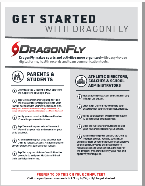 GET STARTED WITH DRAGONFLY ODRAGONFLY DragonFly makes sports and activities more organized with easy-to-use digital forms, health records and team communication tools. Tap Get Started and "Sign Up forfree Parent account with your own emalt address. Catedoimarar-yowtore chaidtsat/yorats © Ye sent to youreal at the vertication childs school it to reques our An an trafor atyour schoolwill approve your request. © Tap Set upyour children and follow the prompts to add your kids, and niu out theirparticipation forms. \ ATHLETIC DIRECTORS, COACHES & SCHOOL ADMINISTRATORS @Visit dragonymax.com and click the 'Log In/Sign Up button. 2 Cuck Skyn Up for Free' to create your account with your school emalt address. Verse to our arie vertication © cuck the 'Get Started button to select your role and search for your school. © Alter selecting your school, tap Join to request access. You will see a list of administrators at your school who can aporove your re quest. It youre the first person to request access to your school, a memberor the DragonFty team will verityyour role and PREFER TO DO THIS ON YOUR COMPUTER? Visit dragonftymax.com and click'Log In/Sign Up' to get started.