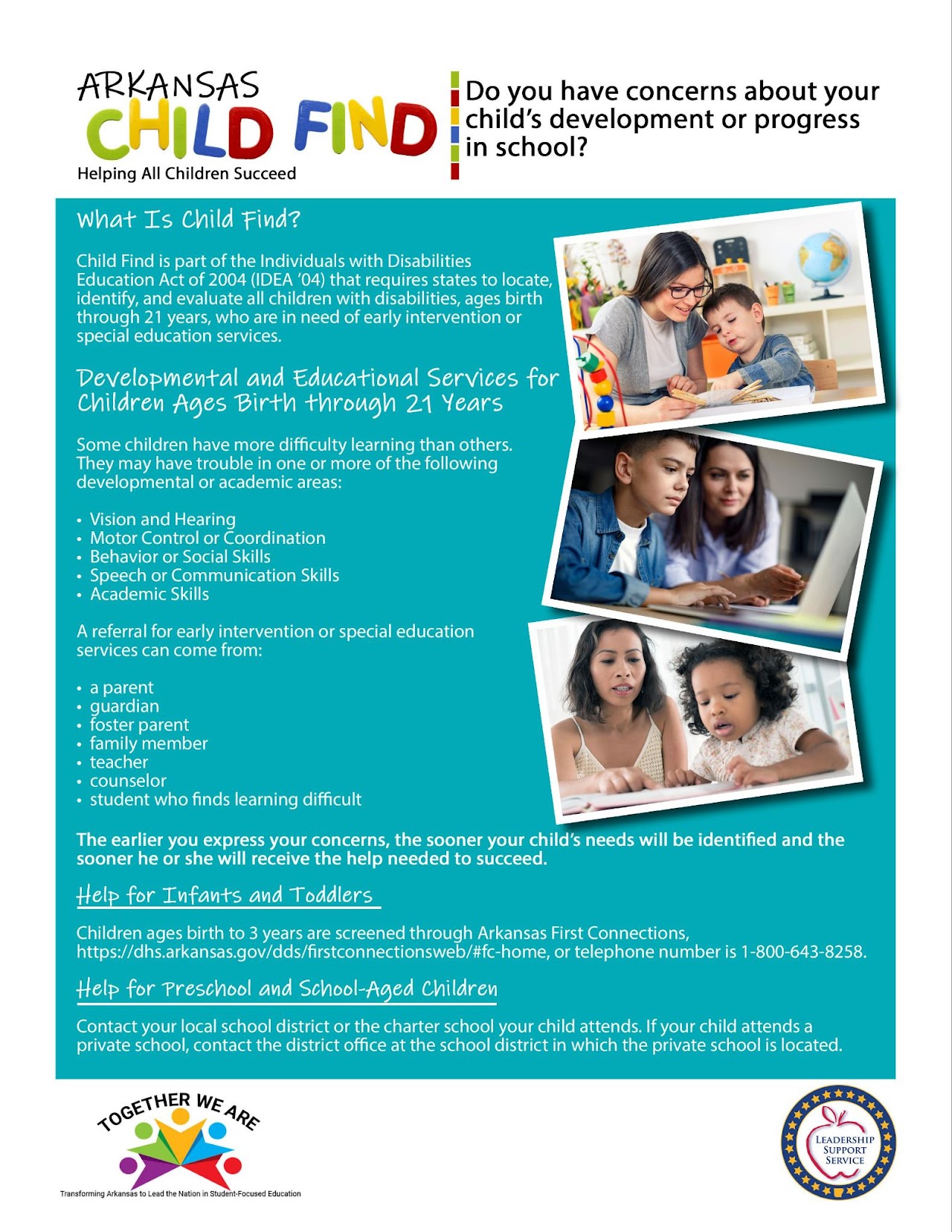 ARKANSAS Do you have concerns about your child's development or progress in CHILD FIND school? Helping All Children Succeed What Is Child Find? Child Find is part of the Individuals with Disabilities Education Act of 2004 (IDEA '04) that requires states to locate, identify, and evaluate all children with disabilities, ages birth through 21 years, who are in need of early intervention or special education services. Developmental and Educational Services for Children Ages Birth through 21 Years Some children have more difficulty learning than others. They may have trouble in one or more of the following developmental or academic areas: Vision and Hearing • Motor Control or Coordination •Behavior or Social Skills Speech or Communication Skills Academic Skills A referral for early intervention or special education services can come from: •a parent guardian foster parent family member • teacher • counselor student who finds learning difficult The earlier you express your concerns, the sooner your child's needs will be identified and the sooner he or she will receive the help needed to succeed. Help for Infants and Toddlers Children ages birth to 3 years are screened through Arkansas First Connections, https://dhs.arkansas.gov/dds/firstconnectionsweb/#fc-home, or telephone number is 1-800-643-8258. Help for Preschool and School-Aged Children Contact your local school district or the charter school your child attends. If your child attends a private school, contact the district office at the school district in which the private school is located. TOGETHER WE ARE Transforming Arkansas to Lead the Nation in Student-Focused Education ***** LEADERSHIP SUPPORT SERVICE