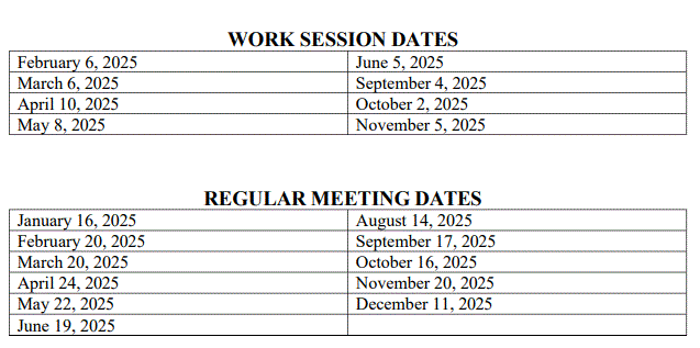 Regular Meeting Dates January 16, 2025 February 20, 2025 March 20, 2025 April 24, 2025 May 22, 2025 June 19, 2025 August 14, 2025 September 17, 2025 October 16, 2025 November 20, 2025 December 11, 2025  Work Session Dates February 6, 2025 March 6, 2025 April 10, 2025 May 8, 2025 June 5, 2025 September 4, 2025 October 2, 2025 November 5, 2025