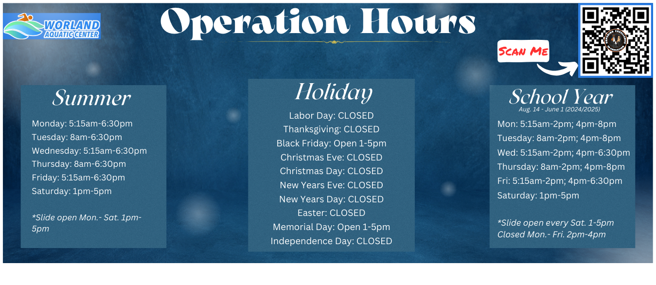 Operation Hours Summer Holiday School Year Aug. 14 - June 1 (2024/2025) Mon: 5:15am-2pm; 4pm-8pm Tuesday: 8am-2pm; 4pm-8pm Wed: 5:15am-2pm; 4pm-6:30pm Thursday: 8am-2pm; 4pm-8pm Fri: 5:15am-2pm; 4pm-6:30pm Saturday: 1pm-5pm  *Slide open every Sat. 1-5pm Closed Mon.- Fri. 2pm-4pm Monday: 5:15am-6:30pm Tuesday: 8am-6:30pm Wednesday: 5:15am-6:30pm Thursday: 8am-6:30pm Friday: 5:15am-6:30pm Saturday: 1pm-5pm  *Slide open Mon.- Sat. 1pm-5pm Labor Day: CLOSED Thanksgiving: CLOSED Black Friday: Open 1-5pm Christmas Eve: CLOSED Christmas Day: CLOSED New Years Eve: CLOSED New Years Day: CLOSED Easter: CLOSED Memorial Day: Open 1-5pm Independence Day: CLOSED Scan Me