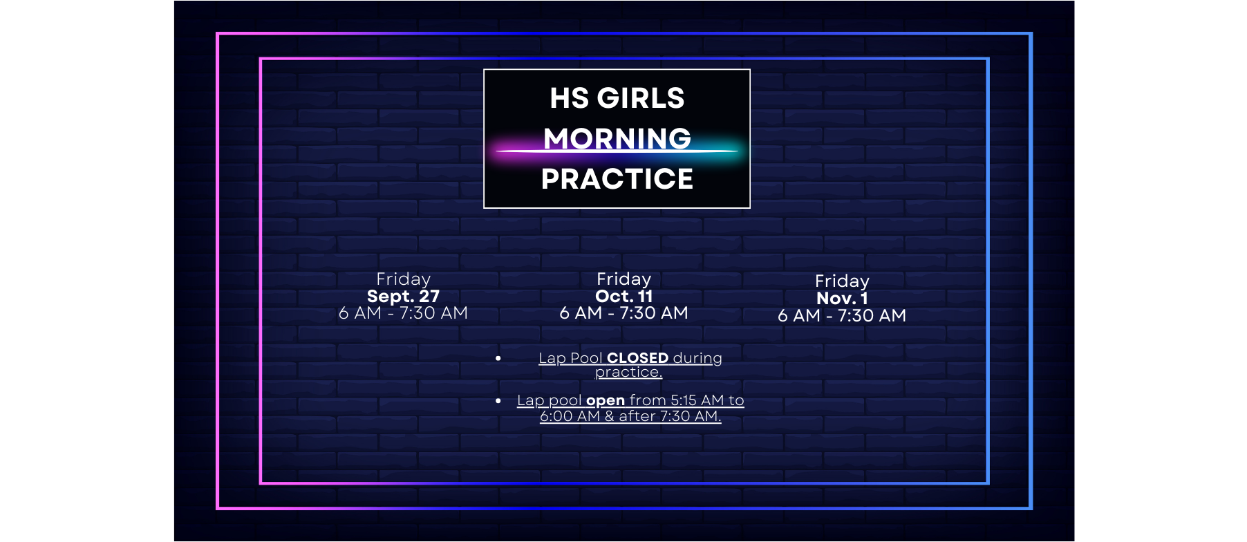 Lap Pool CLOSED during practice.   Lap pool open from 5:15 AM to 6:00 AM & after 7:30 AM. HS Girls Morning Practice Friday Sept. 27 6 AM - 7:30 AM Friday Oct. 11 6 AM - 7:30 AM Friday Nov. 1 6 AM - 7:30 AM