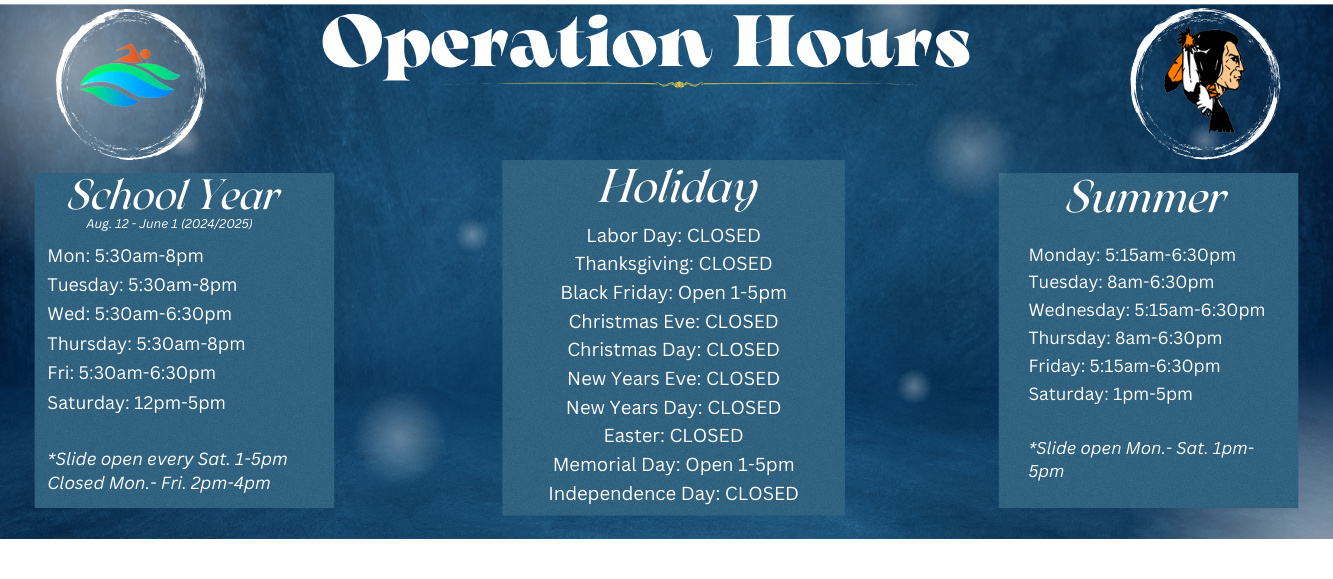  School Year Aug. 12-June 1 (2024/2025) Mon: 5:30am-8pm Tuesday: 5:30am-8pm Wed: 5:30am-6:30pm Thursday: 5:30am-8pm Fri: 5:30am-6:30pm Saturday: 12pm-5pm *Slide open every Sat. 1-5pm Closed Mon.-Fri. 2pm-4pm Operation Hours Holiday Labor Day: CLOSED Thanksgiving: CLOSED Black Friday: Open 1-5pm Christmas Eve: CLOSED Christmas Day: CLOSED New Years Eve: CLOSED New Years Day: CLOSED Easter: CLOSED Memorial Day: Open 1-5pm Independence Day: CLOSED Summer Monday: 5:15am-6:30pm Tuesday: 8am-6:30pm Wednesday: 5:15am-6:30pm Thursday: 8am-6:30pm Friday: 5:15am-6:30pm Saturday: 1pm-5pm *Slide open Mon.- Sat. 1pm- 5pm