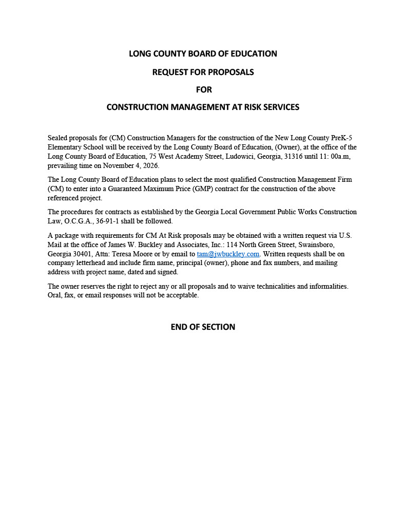 Sealed proposals for (CM) Construction Managers for the construction of the New Long County PreK-5 Elementary School will be received by the Long County Board of Education, (Owner), at the office of the Long County Board of Education, 75 West Academy Street, Ludowici, Georgia, 31316 until 11: 00a.m, prevailing time on November 4, 2026. The Long County Board of Education plans to select the most qualified Construction Management Firm (CM) to enter into a Guaranteed Maximum Price (GMP) contract for the construction of the above referenced project. The procedures for contracts as established by the Georgia Local Government Public Works Construction Law, O.C.G.A., 36-91-1 shall be followed. A package with requirements for CM At Risk proposals may be obtained with a written request via U.S. Mail at the office of James W. Buckley and Associates, Inc.: 114 North Green Street, Swainsboro, Georgia 30401, Attn: Teresa Moore or by email to tam@jwbuckley.com. Written requests shall be on company letterhead and include firm name, principal (owner), phone and fax numbers, and mailing address with project name, dated and signed. The owner reserves the right to reject any or all proposals and to waive technicalities and informalities. Oral, fax, or email responses will not be acceptable.