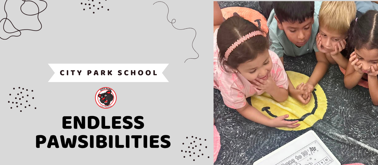 A website banner for City Park School featuring the tagline "ENDLESS PAWSIBILITIES" alongside a photo of four young students lying on a patterned rug playing an educational game.Left Section (Graphic & Text) Background: Light grey backdrop with abstract decorative black squiggles and dotted accents. Banner Label: A white ribbon banner across the top displaying the text "CITY PARK SCHOOL" in black uppercase font. Logo: Centered beneath the ribbon is the circular City Park Panther mascot logo outlined in red. Main Tagline: Large, bold black text at the bottom reading "ENDLESS PAWSIBILITIES". Right Section (Photo) Activity: Four young elementary students (two girls and two boys) lying on their stomachs on a dark textured rug decorated with a bright yellow smiley face. Interaction: The children are gathered close together, looking down at a white board game titled "Race to 10" placed in front of them.