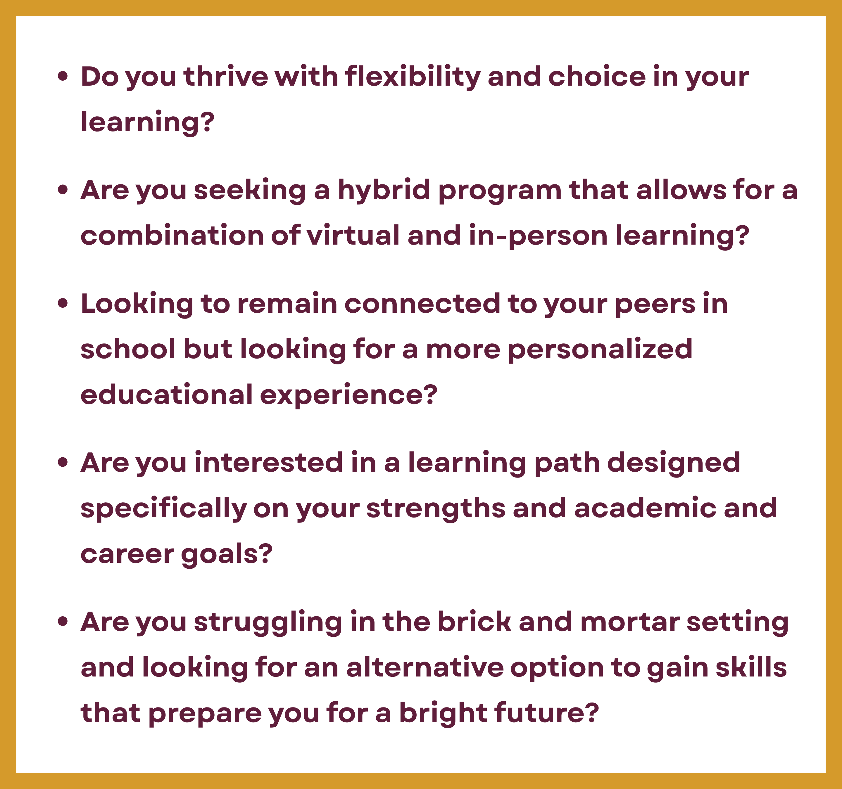 Do you thrive with flexibility and choice in your learning? Are you seeking a hybrid program that allows for a combination of virtual and in-person learning?  Looking to remain connected to your peers in school but looking for a more personalized educational experience?  Are you interested in a learning path designed specifically on your strengths and academic and career goals?  Are you struggling in the brick and mortar setting and looking for an alternative option to gain skills that prepare you for a bright future?
