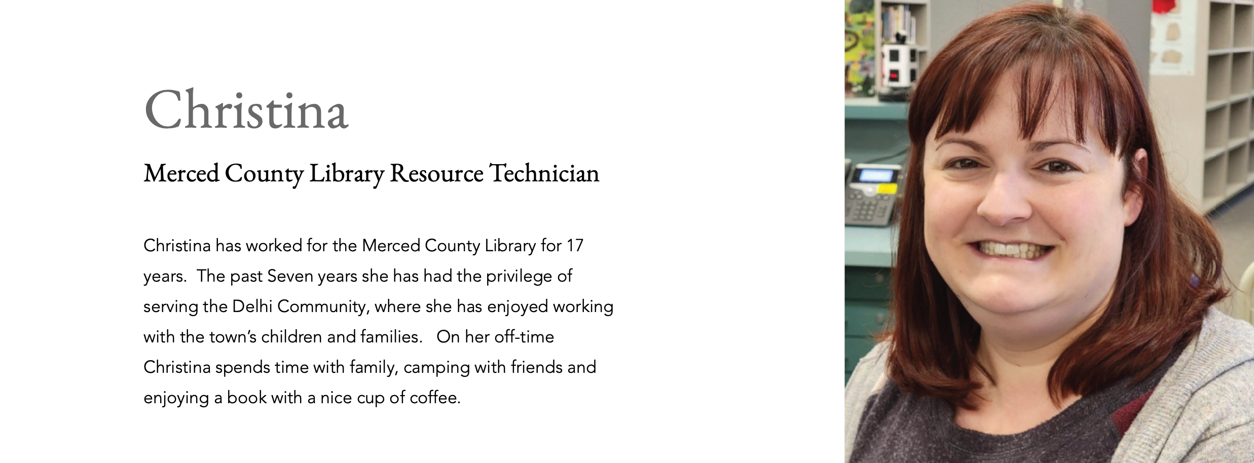 Christina Merced County Library Resource Technician Christina has worked for the Merced County Library for 17 years.  The past Seven years she has had the privilege of serving the Delhi Community, where she has enjoyed working with the town’s children and families.   On her off-time Christina spends time with family, camping with friends and enjoying a book with a nice cup of coffee. 